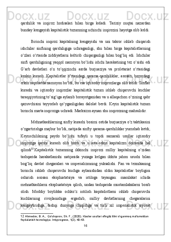 qarshilik   va   inqiroz   hodisalari   bilan   birga   keladi.   Tarixiy   nuqtai   nazardan
bunday kengayish kapitalistik tuzumning uchinchi inqirozini hayotga olib keldi.
Birinchi   inqiroz   kapitalning   kengayishi   va   uni   takror   ishlab   chiqarish
ishchilar   sinfining   qarshiligiga   uchraganligi,   shu   bilan   birga   kapitalistlarning
o‘zlari   o‘rtasida   ziddiyatlarni   keltirib   chiqarganligi   bilan   bog‘liq   edi.   Ishchilar
sinfi qarshiligining yaqqol namoyon bo‘lishi ishchi harakatining tez o‘sishi edi
G‘arb   davlatlari   o‘n   to‘qqizinchi   asrda   burjuaziya   va   proletariat   o‘rtasidagi
keskin   kurash.   Kapitalistlar   o‘rtasidagi   qarama-qarshiliklar,   asosan,   bozordagi
erkin raqobatda namoyon bo‘ldi, bu esa iqtisodiy inqirozlarga olib keldi. Sinflar
kurashi   va   iqtisodiy   inqirozlar   kapitalistik   tuzum   ishlab   chiqaruvchi   kuchlar
taraqqiyotining to‘sig‘iga aylanib borayotganidan va u allaqachon o‘zining qabr
qazuvchisini   tayyorlab   qo‘yganligidan   dalolat   berdi.   Keyin   kapitalistik   tuzum
birinchi marta inqirozga uchradi. Marksizm aynan shu inqirozning mahsulidir.
Mehnatkashlarning sinfiy kurashi bosimi ostida burjuaziya o z taktikasiniʻ
o zgartirishga majbur bo ldi, natijada sinfiy qarama-qarshiliklar yumshab ketdi;	
ʻ ʻ
Keynschilikning   paydo   bo‘lishi   tufayli   u   topdi   samarali   usullar   iqtisodiy
inqirozga   qarshi   kurash   olib   bordi   va   u   asta-sekin   kapitalizm   doirasida   hal
qilindi 12
.Kapitalistik   tuzumning   ikkinchi   inqirozi   milliy   kapitalning   o‘zidan
tashqarida   harakatlanishi   natijasida   yuzaga   kelgan   ikkita   jahon   urushi   bilan
bog‘liq   davlat   chegaralari   va   imperializmning   yuksalishi.   Fan   va   texnikaning
birinchi   ishlab   chiqaruvchi   kuchga   aylanishidan   oldin   kapitalistlar   boyligini
oshirish   asosan   ekspluatatsiya   va   istiloga   tayangan:   mamlakat   ichida
mehnatkashlarni  ekspluatatsiya  qilish,  undan tashqarida mustamlakalarni  bosib
olish.   Moddiy   boylikka   ochko‘z   intilish   kapitalistlarni   ishlab   chiqaruvchi
kuchlarning   rivojlanishiga   ergashib,   milliy   davlatlarning   chegaralarini
kengaytirishga,   tashqi   dunyoga   chiqishga   va   turli   xil   imperialistik   siyosat
12  Ahmedov, B. A.,  Qo'chqorov, Sh. F., (2020). Klaster usullari ofingliz tilini o'rganmoq ma'lumotdan 
foydalanish texnologiya. lmiyprogress, 1(2), 40-43.
16 