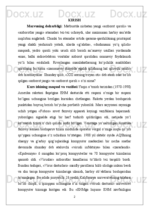 KIRISH
Mazvuning   dolzarbligi:   Matbuotda   nisbatan   yangi   «axborot   quroli»   va
«axborotlar   jangi»   atamalari   tez-tez   uchraydi,   ular   mazmunan   harbiy   san’atda
inqilobni anglatadi. Chunki bu atamalar ortida qarama-qarshilikning printsipial
yangi   shakli   yashirinib   yotadi,   ularda   «g‘alaba»,   «dushmanni   yo‘q   qilish»
maqsadi,   yadro   quroli   yoki   urush   olib   borish   an’anaviy   usullari   yordamida
emas,   balki   radioelektron   vositalar   axborot   qurolidan   ommaviy   foydalanish
yo‘li   bilan   erishiladi.   Rivojlangan   mamlakatlarning   ko‘pchilik   analitiklari
qurolning   bu   turini   «zamonaviy   dunyoda   egalik   qilishning   hal   qiluvchi   omili»
deb hisoblaydilar. Shunday qilib, «XXI asrning troyan oti» deb atash odat bo‘lib
qolgan «axborot jangi» va «axborot quroli » o‘zi nima?
Kurs ishining maqsad va vazifasi: Yaqin o‘tmish tarixidan (1970-1990)
А merika   raketasi   faqatgina   EHM   dasturida   etti   raqami   o‘rniga   bir   raqami
bo‘lgani   uchungina   berilgan   kursidan   chetlangan.   Raketa   yerdan   boshqarish
punktidan buyruq berish  bo‘yicha portlatib yuborildi. Mars  sayyorasi  rayoniga
uchib   yetgan   «Fobos»   sovet   fazoviy   apparati   keyingi   vazifalarni   bajarmadi:
yuborilgan   signalda   atigi   bir   harf   tushirib   qoldirilgan   edi,   natijada   yo‘l
ko‘rsatish tizimi o‘chib qolishi sodir bo‘lgan. Veneraga yo‘naltirilgan   А merika
fazoviy kemasi boshqaruv tizimi modulida operator vergul o‘rniga nuqta qo‘yib
qo‘ygani  uchungina  o‘z uchishini  to‘xtatgan.  1988 yil  oktabr  oyida   А QShning
sharqiy   va   g‘arbiy   qirg‘oqlaridagi   kompyuter   markazlari   bir   necha   soatlar
davomida   shunday   deb   ataluvchi   «virusli   infektsiya»   bilan   «zararlandi».
«Epidemiya»   6   mingdan   ko‘proq   kompyuterlar   va   70   kompyuter   tizimlarini
qamrab   oldi.   «Viruslar»   axborotlar   kanallarini   to‘ldirib   tez   tarqalib   bordi.
Bundan tashqari, «Virus dasturlari» maxfiy parollarni bilib olishga imkon berdi
va   shu   tariqa   kompyuter   tizimlariga   ulanish,   harbiy   ob’ektlarni   boshqarishni
ta’minlagan. Bu ishda jinoyatchi 23 yoshli Kaliforniya universitetining talabasi
bo‘lib   chiqdi,   u   qiziqqani   uchungina   o‘zi   tuzgan   «virusli   dasturni»   universitet
kompyuter   tizimiga   kiritgan   edi.   Bu   «EHMga   hujum»   EHM   xavfsizligini
2 