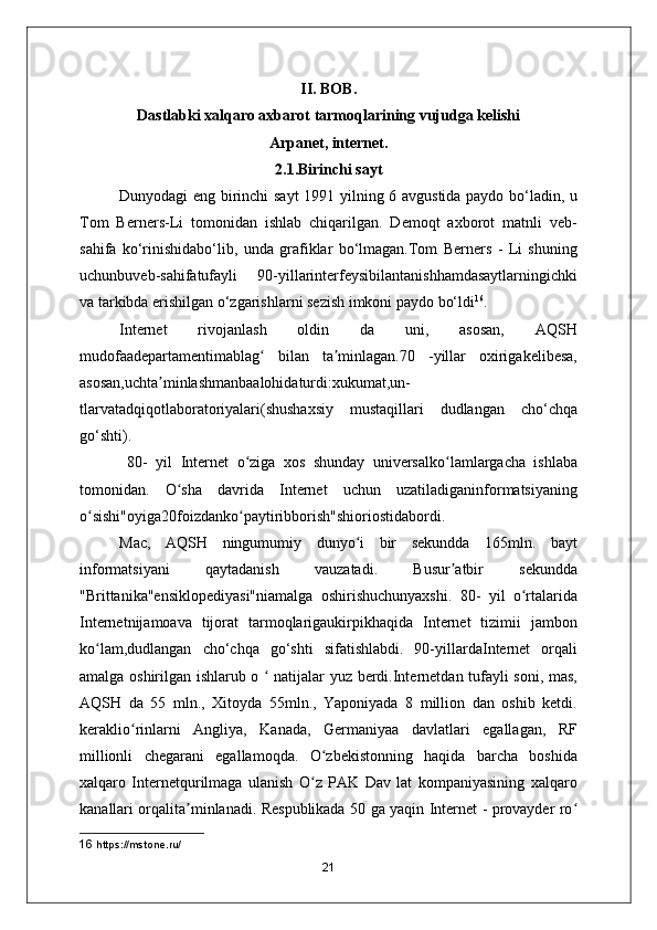 II. BOB. 
Dastlabki xalqaro axbarot tarmoqlarining vujudga kelishi 
Arpanet, internet.
2.1.Birinchi sayt
Dunyodagi eng birinchi sayt 1991 yilning 6 avgustida paydo bo‘ladin, u
Tom   Berners-Li   tomonidan   ishlab   chiqarilgan.   Demoqt   axborot   matnli   veb-
sahifa   ko‘rinishidabo‘lib,   unda   grafiklar   bo‘lmagan.Tom   Berners   -   Li   shuning
uchunbuveb-sahifatufayli   90-yillarinterfeysibilantanishhamdasaytlarningichki
va tarkibda erishilgan o‘zgarishlarni sezish imkoni paydo bo‘ldi 16
.
Internet   rivojanlash   oldin   da   uni,   asosan,   AQSH
mudofaadepartamentimablag   bilan   ta minlagan.70   -yillar   oxirigakelibesa,ʻ ʼ
asosan,uchta minlashmanbaalohidaturdi:xukumat,un-	
ʼ
tlarvatadqiqotlaboratoriyalari(shushaxsiy   mustaqillari   dudlangan   cho‘chqa
go‘shti).
  80-   yil   Internet   o ziga   xos   shunday   universalko lamlargacha   ishlaba	
ʻ ʻ
tomonidan.   O sha   davrida   Internet   uchun   uzatiladiganinformatsiyaning	
ʻ
o sishi"oyiga20foizdanko paytiribborish"shioriostidabordi.	
ʻ ʻ
Mac,   AQSH   ningumumiy   dunyo i   bir   sekundda   165mln.   bayt	
ʻ
informatsiyani   qaytadanish   vauzatadi.   Busur atbir   sekundda	
ʼ
"Brittanika"ensiklopediyasi"niamalga   oshirishuchunyaxshi.   80-   yil   o rtalarida	
ʻ
Internetnijamoava   tijorat   tarmoqlarigaukirpikhaqida   Internet   tizimii   jambon
ko lam,dudlangan   cho‘chqa   go‘shti   sifatishlabdi.   90-yillardaInternet   orqali	
ʻ
amalga oshirilgan ishlarub o   natijalar yuz berdi.Internetdan tufayli soni, mas,	
ʻ
AQSH   da   55   mln.,   Xitoyda   55mln.,   Yaponiyada   8   million   dan   oshib   ketdi.
keraklio rinlarni   Angliya,   Kanada,   Germaniyaa   davlatlari   egallagan,   RF	
ʻ
millionli   chegarani   egallamoqda.   O zbekistonning   haqida   barcha   boshida	
ʻ
xalqaro   Internetqurilmaga   ulanish   O z   PAK   Dav   lat   kompaniyasining   xalqaro
ʻ
kanallari orqalita minlanadi. Respublikada 50 ga yaqin Internet - provayder ro	
ʼ ʻ
16  https://mstone.ru/
21 