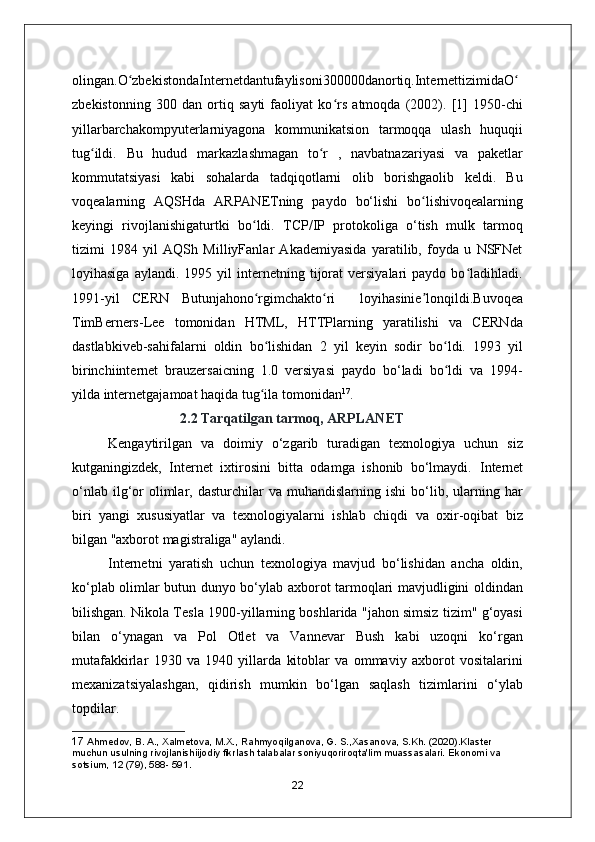 olingan.O zbekistondaInternetdantufaylisoni300000danortiq.InternettizimidaOʻ ʻ
zbekistonning   300   dan   ortiq   sayti   faoliyat   ko rs   atmoqda   (2002).   [1]   1950-chi	
ʻ
yillarbarchakompyuterlarniyagona   kommunikatsion   tarmoqqa   ulash   huquqii
tug ildi.   Bu   hudud   markazlashmagan   to r   ,   navbatnazariyasi   va   paketlar	
ʻ ʻ
kommutatsiyasi   kabi   sohalarda   tadqiqotlarni   olib   borishgaolib   keldi.   Bu
voqealarning   AQSHda   ARPANETning   paydo   bo‘lishi   bo lishivoqealarning	
ʻ
keyingi   rivojlanishigaturtki   bo ldi.   TCP/IP   protokoliga   o‘tish   mulk   tarmoq	
ʻ
tizimi   1984   yil   AQSh   MilliyFanlar   Akademiyasida   yaratilib,   foyda   u   NSFNet
loyihasiga   aylandi.   1995  yil   internetning  tijorat   versiyalari   paydo  bo ladihladi.	
ʻ
1991-yil   CERN   Butunjahono rgimchakto ri     loyihasinie lonqildi.Buvoqea	
ʻ ʻ ʼ
TimBerners-Lee   tomonidan   HTML,   HTTPlarning   yaratilishi   va   CERNda
dastlabkiveb-sahifalarni   oldin   bo lishidan   2   yil   keyin   sodir   bo ldi.   1993   yil
ʻ ʻ
birinchiinternet   brauzersaicning   1.0   versiyasi   paydo   bo‘ladi   bo ldi   va   1994-	
ʻ
yilda internetgajamoat haqida tug ila tomonidan	
ʻ 17
.
2.2 Tarqatilgan tarmoq, ARPLANET
Kengaytirilgan   va   doimiy   o‘zgarib   turadigan   texnologiya   uchun   siz
kutganingizdek,   Internet   ixtirosini   bitta   odamga   ishonib   bo‘lmaydi.   Internet
o‘nlab  ilg‘or  olimlar,  dasturchilar   va  muhandislarning  ishi  bo‘lib,  ularning  har
biri   yangi   xususiyatlar   va   texnologiyalarni   ishlab   chiqdi   va   oxir-oqibat   biz
bilgan "axborot magistraliga" aylandi.
Internetni   yaratish   uchun   texnologiya   mavjud   bo‘lishidan   ancha   oldin,
ko‘plab olimlar butun dunyo bo‘ylab axborot tarmoqlari mavjudligini oldindan
bilishgan.   Nikola Tesla  1900-yillarning boshlarida "jahon simsiz tizim" g‘oyasi
bilan   o‘ynagan   va   Pol   Otlet   va   Vannevar   Bush   kabi   uzoqni   ko‘rgan
mutafakkirlar   1930   va   1940   yillarda   kitoblar   va   ommaviy   axborot   vositalarini
mexanizatsiyalashgan,   qidirish   mumkin   bo‘lgan   saqlash   tizimlarini   o‘ylab
topdilar. 
17  Ahmedov, B. A., Xalmetova, M.X., Rahmyoqilganova, G. S.,Xasanova, S.Kh. (2020).Klaster 
muchun usulning rivojlanishiijodiy fikrlash talabalar soniyuqoriroqta'lim muassasalari. Ekonomi va 
sotsium, 12 (79), 588- 591.
22 