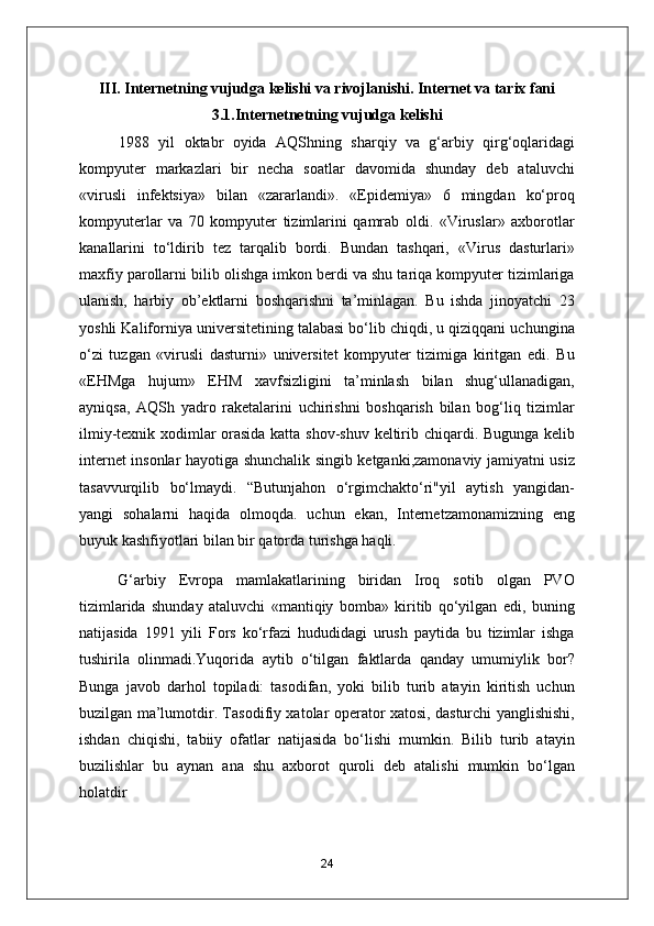 III. Internetning vujudga kelishi va rivojlanishi. Internet va tarix fani 
3.1.Internetnetning vujudga kelishi 
1988   yil   oktabr   oyida   А QShning   sharqiy   va   g‘arbiy   qirg‘oqlaridagi
kompyuter   markazlari   bir   necha   soatlar   davomida   shunday   deb   ataluvchi
«virusli   infektsiya»   bilan   «zararlandi».   «Epidemiya»   6   mingdan   ko‘proq
kompyuterlar   va   70   kompyuter   tizimlarini   qamrab   oldi.   «Viruslar»   axborotlar
kanallarini   to‘ldirib   tez   tarqalib   bordi.   Bundan   tashqari,   «Virus   dasturlari»
maxfiy parollarni bilib olishga imkon berdi va shu tariqa kompyuter tizimlariga
ulanish,   harbiy   ob’ektlarni   boshqarishni   ta’minlagan.   Bu   ishda   jinoyatchi   23
yoshli Kaliforniya universitetining talabasi bo‘lib chiqdi, u qiziqqani uchungina
o‘zi   tuzgan   «virusli   dasturni»   universitet   kompyuter   tizimiga   kiritgan   edi.   Bu
«EHMga   hujum»   EHM   xavfsizligini   ta’minlash   bilan   shug‘ullanadigan,
ayniqsa,   А QSh   yadro   raketalarini   uchirishni   boshqarish   bilan   bog‘liq   tizimlar
ilmiy-texnik xodimlar orasida katta shov-shuv keltirib chiqardi. Bugunga kelib
internet insonlar hayotiga shunchalik singib ketganki,zamonaviy jamiyatni usiz
tasavvurqilib   bo‘lmaydi.   “Butunjahon   o‘rgimchakto‘ri"yil   aytish   yangidan-
yangi   sohalarni   haqida   olmoqda.   uchun   ekan,   Internetzamonamizning   eng
buyuk kashfiyotlari bilan bir qatorda turishga haqli. 
G‘arbiy   Evropa   mamlakatlarining   biridan   Iroq   sotib   olgan   PVO
tizimlarida   shunday   ataluvchi   «mantiqiy   bomba»   kiritib   qo‘yilgan   edi,   buning
natijasida   1991   yili   Fors   ko‘rfazi   hududidagi   urush   paytida   bu   tizimlar   ishga
tushirila   olinmadi.Yuqorida   aytib   o‘tilgan   faktlarda   qanday   umumiylik   bor?
Bunga   javob   darhol   topiladi:   tasodifan,   yoki   bilib   turib   atayin   kiritish   uchun
buzilgan ma’lumotdir. Tasodifiy xatolar operator xatosi, dasturchi yanglishishi,
ishdan   chiqishi,   tabiiy   ofatlar   natijasida   bo‘lishi   mumkin.   Bilib   turib   atayin
buzilishlar   bu   aynan   ana   shu   axborot   quroli   deb   atalishi   mumkin   bo‘lgan
holatdir
24 