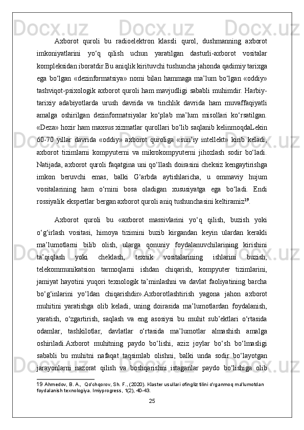 А xborot   quroli   bu   radioelektron   klassli   qurol,   dushmanning   axborot
imkoniyatlarini   yo‘q   qilish   uchun   yaratilgan   dasturli-axborot   vositalar
kompleksidan iboratdir.Bu aniqlik kirituvchi tushuncha jahonda qadimiy tarixga
ega   bo‘lgan   «dezinformatsiya»   nomi   bilan   hammaga   ma’lum   bo‘lgan   «oddiy»
tashviqot-psixologik axborot quroli ham mavjudligi sababli  muhimdir. Harbiy-
tarixiy   adabiyotlarda   urush   davrida   va   tinchlik   davrida   ham   muvaffaqiyatli
amalga   oshirilgan   dezinformatsiyalar   ko‘plab   ma’lum   misollari   ko‘rsatilgan.
«Deza» hozir ham maxsus xizmatlar qurollari bo‘lib saqlanib kelinmoqdaLekin
60-70   yillar   davrida   «oddiy»   axborot   quroliga   «sun’iy   intellekt»   kirib   keladi,
axborot   tizimlarni   kompyuterni   va   mikrokompyuterni   jihozlash   sodir   bo‘ladi.
Natijada, axborot quroli faqatgina uni qo‘llash doirasini cheksiz kengaytirishga
imkon   beruvchi   emas,   balki   G‘arbda   aytishlaricha,   u   ommaviy   hujum
vositalarining   ham   o‘rnini   bosa   oladigan   xususiyatga   ega   bo‘ladi.   Endi
rossiyalik ekspertlar bergan axborot quroli aniq tushunchasini keltiramiz 19
.
А xborot   quroli   bu   «axborot   massivlarini   yo‘q   qilish,   buzish   yoki
o‘g‘irlash   vositasi,   himoya   tizimini   buzib   kirgandan   keyin   ulardan   kerakli
ma’lumotlarni   bilib   olish,   ularga   qonuniy   foydalanuvchilarining   kirishini
ta’qiqlash   yoki   cheklash,   texnik   vositalarining   ishlarini   buzish,
telekommunikatsion   tarmoqlarni   ishdan   chiqarish,   kompyuter   tizimlarini,
jamiyat   hayotini   yuqori   texnologik  ta’minlashni   va  davlat   faoliyatining   barcha
bo‘g‘inlarini   yo‘ldan   chiqarishdir». А xborotlashtirish   yagona   jahon   axborot
muhitini   yaratishga   olib   keladi,   uning   doirasida   ma’lumotlardan   foydalanish,
yaratish,   o‘zgartirish,   saqlash   va   eng   asosiysi   bu   muhit   sub’ektlari   o‘rtasida
odamlar,   tashkilotlar,   davlatlar   o‘rtasida   ma’lumotlar   almashish   amalga
oshiriladi. А xborot   muhitning   paydo   bo‘lishi,   aziz   joylar   bo‘sh   bo‘lmasligi
sababli   bu   muhitni   nafaqat   taqsimlab   olishni,   balki   unda   sodir   bo‘layotgan
jarayonlarni   nazorat   qilish   va   boshqarishni   istaganlar   paydo   bo‘lishiga   olib
19  Ahmedov, B. A.,  Qo'chqorov, Sh. F., (2020). Klaster usullari ofingliz tilini o'rganmoq ma'lumotdan 
foydalanish texnologiya. lmiyprogress, 1(2), 40-43.
25 