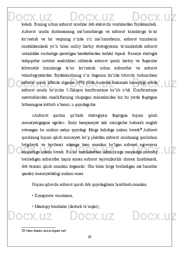 keladi. Buning uchun axborot urushlar deb ataluvchi vositalardan foydalaniladi.
А xborot   urushi   dushmanning   ma’lumotlariga   va   axborot   tizimlariga   ta’sir
ko‘rsatish   va   bir   vaqtning   o‘zida   o‘z   ma’lumotlarini,   axborot   tizimlarini
mustahkamlash   yo‘li   bilan   milliy   harbiy   strategiyasini   ta’minlashda   axborot
ustunlikka   erishishga   qaratilgan  harakatlardan   tashkil   topadi.   Rossiya   strategik
tadqiqotlar   instituti   analitiklari   ishlarida   axborot   quroli   harbiy   va   fuqarolar
kibernetik   tizimlariga   ta’sir   ko‘rsatish   uchun   axborotlar   va   axborot
texnologiyalardan   foydalanishning   o‘zi   deganini   ko‘zda   tutuvchi   tushunchani
axborot  quroli sifatida olganlar.1996 yilda   А merika hukumati  homiyligi  ostida
axborot   urushi   bo‘yicha   5-Xalqaro   konferentsiya   bo‘lib   o‘tdi.   Konferentsiya
materiallaridan   mualliflarning   chiqargan   xulosalaridan   biz   bu   yerda   faqatgina
bittasinigina keltirib o‘tamiz, u quyidagicha:
« А xborot   qurolni   qo‘llash   strategiyasi   faqatgina   hujum   qilish
xususiyatigagina   egadir».   Ilmiy   hamjamiyat   xali   oxirigacha   tushunib   anglab
yetmagan   bu   muhim   natija   quyidagi   fikrga   kelishga   imkon   beradi 20
. А xborot
qurolining hujum qilish xususiyati  ko‘p jihatdan axborot urushining qurilishini
belgilaydi   va   tajribasiz   odamga   ham   mumkin   bo‘lgan   axborot   agressorni
aniqlashga imkon beradi. Bu bir mamlakatdan ikkinchisiga maqsadga muvofiq
beriladigan   axborotlar   hajmi   aynan   axborot   tajovuzkorlik   chorasi   hisoblanadi,
deb   taxmin   qilish   mumkin   deganidir.   Shu   bilan   birga   beriladigan   ma’lumotlar
qanday xususiyatdaligi muhim emas.
Hujum qiluvchi axborot quroli deb quyidagilarni hisoblash mumkin:
• Kompyuter viruslarini;
• Mantiqiy bombalar (dasturli to‘siqlar);
20  https://www.researchgate.net/
26 