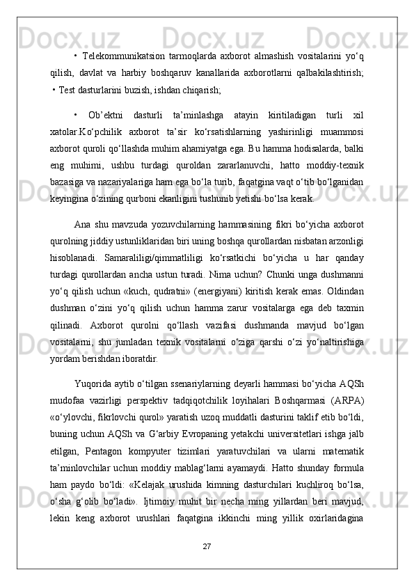 •   Telekommunikatsion   tarmoqlarda   axborot   almashish   vositalarini   yo‘q
qilish,   davlat   va   harbiy   boshqaruv   kanallarida   axborotlarni   qalbakilashtirish;
 • Test dasturlarini buzish, ishdan chiqarish;
•   Ob’ektni   dasturli   ta’minlashga   atayin   kiritiladigan   turli   xil
xatolar.Ko‘pchilik   axborot   ta’sir   ko‘rsatishlarning   yashirinligi   muammosi
axborot quroli qo‘llashda muhim ahamiyatga ega. Bu hamma hodisalarda, balki
eng   muhimi,   ushbu   turdagi   quroldan   zararlanuvchi,   hatto   moddiy-texnik
bazasiga va nazariyalariga ham ega bo‘la turib, faqatgina vaqt o‘tib bo‘lganidan
keyingina o‘zining qurboni ekanligini tushunib yetishi bo‘lsa kerak.
А na   shu   mavzuda   yozuvchilarning   hammasining   fikri   bo‘yicha   axborot
qurolning jiddiy ustunliklaridan biri uning boshqa qurollardan nisbatan arzonligi
hisoblanadi.   Samaraliligi/qimmatliligi   ko‘rsatkichi   bo‘yicha   u   har   qanday
turdagi   qurollardan   ancha   ustun   turadi.   Nima   uchun?   Chunki   unga   dushmanni
yo‘q  qilish   uchun  «kuch,  qudratni»  (energiyani)   kiritish  kerak  emas.  Oldindan
dushman   o‘zini   yo‘q   qilish   uchun   hamma   zarur   vositalarga   ega   deb   taxmin
qilinadi.   А xborot   qurolni   qo‘llash   vazifasi   dushmanda   mavjud   bo‘lgan
vositalarni,   shu   jumladan   texnik   vositalarni   o‘ziga   qarshi   o‘zi   yo‘naltirishiga
yordam berishdan iboratdir.
Yuqorida aytib o‘tilgan ssenariylarning deyarli hammasi  bo‘yicha   А QSh
mudofaa   vazirligi   perspektiv   tadqiqotchilik   loyihalari   Boshqarmasi   ( А RP А )
«o‘ylovchi, fikrlovchi qurol» yaratish uzoq muddatli dasturini taklif etib bo‘ldi,
buning  uchun   А QSh  va   G‘arbiy   Evropaning  yetakchi   universitetlari   ishga   jalb
etilgan,   Pentagon   kompyuter   tizimlari   yaratuvchilari   va   ularni   matematik
ta’minlovchilar   uchun   moddiy   mablag‘larni   ayamaydi.   Hatto   shunday   formula
ham   paydo   bo‘ldi:   «Kelajak   urushida   kimning   dasturchilari   kuchliroq   bo‘lsa,
o‘sha   g‘olib   bo‘ladi».   Ijtimoiy   muhit   bir   necha   ming   yillardan   beri   mavjud,
lekin   keng   axborot   urushlari   faqatgina   ikkinchi   ming   yillik   oxirlaridagina
27 