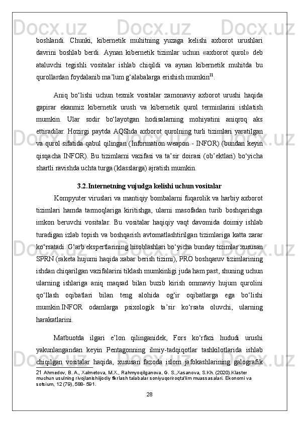 boshlandi.   Chunki,   kibernetik   muhitning   yuzaga   kelishi   axborot   urushlari
davrini   boshlab   berdi.   А ynan   kibernetik   tizimlar   uchun   «axborot   qurol»   deb
ataluvchi   tegishli   vositalar   ishlab   chiqildi   va   aynan   kibernetik   muhitda   bu
qurollardan foydalanib ma’lum g‘alabalarga erishish mumkin 21
.
Aniq   bo‘lishi   uchun   texnik   vositalar   zamonaviy   axborot   urushi   haqida
gapirar   ekanmiz   kibernetik   urush   va   kibernetik   qurol   terminlarini   ishlatish
mumkin.   Ular   sodir   bo‘layotgan   hodisalarning   mohiyatini   aniqroq   aks
ettiradilar.   Hozirgi   paytda   А QShda   axborot   qurolning   turli   tizimlari   yaratilgan
va qurol sifatida qabul qilingan (Information weapon - INFOR) (bundan keyin
qisqacha   INFOR).  Bu   tizimlarni  vazifasi   va  ta’sir  doirasi  (ob’ektlari)   bo‘yicha
shartli ravishda uchta turga (klasslarga) ajratish mumkin.
3.2.Internetning vujudga kelishi uchun vositalar
Kompyuter viruslari va mantiqiy bombalarni fuqarolik va harbiy axborot
tizimlari   hamda   tarmoqlariga   kiritishga,   ularni   masofadan   turib   boshqarishga
imkon   beruvchi   vositalar.   Bu   vositalar   haqiqiy   vaqt   davomida   doimiy   ishlab
turadigan  izlab topish va boshqarish  avtomatlashtirilgan tizimlariga  katta zarar
ko‘rsatadi. G‘arb ekspertlarining hisoblashlari bo‘yicha bunday tizimlar xususan
SPRN (raketa hujumi haqida xabar berish tizimi), PRO boshqaruv tizimlarining
ishdan chiqarilgan vazifalarini tiklash mumkinligi juda ham past, shuning uchun
ularning   ishlariga   aniq   maqsad   bilan   buzib   kirish   ommaviy   hujum   qurolini
qo‘llash   oqibatlari   bilan   teng   alohida   og‘ir   oqibatlarga   ega   bo‘lishi
mumkin.INFOR   odamlarga   psixologik   ta’sir   ko‘rsata   oluvchi,   ularning
harakatlarini.
Matbuotda   ilgari   e’lon   qilinganidek,   Fors   ko‘rfazi   hududi   urushi
yakunlangandan   keyin   Pentagonning   ilmiy-tadqiqotlar   tashkilotlarida   ishlab
chiqilgan   vositalar   haqida,   xususan   fazoda   islom   jafokashlarining   galografik
21  Ahmedov, B. A., Xalmetova, M.X., Rahmyoqilganova, G. S.,Xasanova, S.Kh. (2020).Klaster 
muchun usulning rivojlanishiijodiy fikrlash talabalar soniyuqoriroqta'lim muassasalari. Ekonomi va 
sotsium, 12 (79), 588- 591.
28 