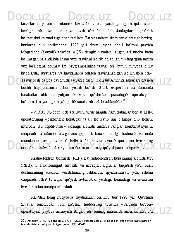 tasvirlarini   yaratish   imkonini   beruvchi   vosita   yaratilganligi   haqida   xabar
berilgan   edi,   ular   «osmondan   turib   o‘zi   bilan   bir   dindagilarni   qarshilik
ko‘rsatishni to‘xtatishga chaqiradilar». Bu vositalarni sinovdan o‘tkazish hozirgi
kunlarda   olib   borilmoqda.   1993   yili   fevral   oyida   cho‘l   bo‘roni   paytida
Mogadisho   (Somali)   atrofida   А QSh   dengiz   piyodasi   jangchilari   uncha   katta
bo‘lmagan balandlikda inson yuzi tasvirini ko‘rib qoladilar, u «faqatgina tanish
yuz   bo‘libgina   qolmay   Iso   payg‘ambarning   tasviri   edi,   butun   dunyoda   diniy
kitoblarda,   suratlarda   va   haykallarda   odatda   tasvirlanadigan   ko‘rinishda   edi».
Tasvir besh daqiqa davomida saqlanib turdi, lekin bu  А merika askarlari orasida
kuchli   hayajonlanish   uchun   yetarli   bo‘ldi.   G‘arb   ekspertlari   bu   Somalida
harakatlar   olib   borayotgan   А merika   qo‘shinlari   psixologik   operatsiyalar
bo‘linmalari yaratgan «galografik surat» edi deb hisoblaydilar 22
.
«VIRUS   №-666»   deb   ataluvchi   virus   haqida   ham   xabarlar   bor,   u   EHM
operatorining   «psixofizik   holatiga»   ta’sir   ko‘rsatib   uni   o‘limga   olib   kelishi
mumkin.   Bu   «qotil-virus»   ekranga   alohida   maxsus   ranglar   kombinatsiyasini
chiqaradi,   u   odamni   o‘ziga   xos   gipnotik   karaxt   holatga   tushiradi   va   unda
shundan   ongsiz   qabul   qilish   keltirib   chiqaradiki   u   yurak-qon   tomir   tizimining
ishlashini keskin bosh miya tomirlarini ishlatmay qo‘yishgacha o‘zgartiradi.
Radioelektron   bostirish   (REP).   Bu   radioelektron   kurashning   alohida   turi
(REB).   U   elektromagnit,   akustik,   va   infraqizil   signallar   tarqatish   yo‘li   bilan
dushmanning   elektron   vositalarining   ishlashini   qiyinlashtiradi   yoki   ishdan
chiqaradi.   REP   to‘siqlar   qo‘yish   avtomatik,   yerdagi,   kemadagi   va   aviatsion
tizimlar bilan amalga oshiriladi.
REPdan   keng   miqyosda   foydalanish   birinchi   bor   1991   yili   Qo‘shma
Shtatlar   tomonidan   Fors   ko‘rfazi   hududidagi   urushda   «Sahroda   bo‘ron»
operatsiyasi   paytida   namoyish   etilgan   edi,   buning   natijasida   amerikaliklar   o‘z
22  Ahmedov, B. A.,  Qo'chqorov, Sh. F., (2020). Klaster usullari ofingliz tilini o'rganmoq ma'lumotdan 
foydalanish texnologiya. lmiyprogress, 1(2), 40-43.
29 