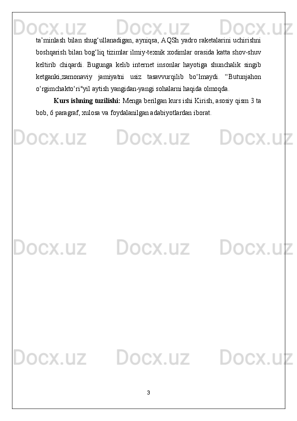 ta’minlash bilan shug‘ullanadigan, ayniqsa,   А QSh yadro raketalarini uchirishni
boshqarish bilan bog‘liq tizimlar ilmiy-texnik xodimlar orasida katta shov-shuv
keltirib   chiqardi.   Bugunga   kelib   internet   insonlar   hayotiga   shunchalik   singib
ketganki,zamonaviy   jamiyatni   usiz   tasavvurqilib   bo‘lmaydi.   “Butunjahon
o‘rgimchakto‘ri"yil aytish yangidan-yangi sohalarni haqida olmoqda. 
Kurs ishning tuzilishi:  Menga berilgan kurs ishi Kirish, asosiy qism 3 ta
bob, 6 paragraf, xulosa va foydalanilgan adabiyotlardan iborat.
3 