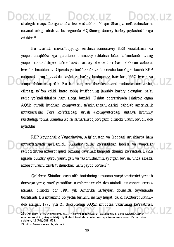 strategik   maqsadlariga   ancha   tez   erishadilar:   Yaqin   Sharqda   neft   zahiralarini
nazorat   ostiga   olish   va   bu   regionda   А QShning   doimiy   harbiy   joylashishlariga
erishish 23
.
Bu   urushda   muvaffaqiyatga   erishish   zamonaviy   REB   vositalarini   va
yuqori   aniqlikka   ega   qurollarni   ommaviy   ishlatish   bilan   ta’minlandi,   uning
yuqori   samaraliligini   ta’minlovchi   asosiy   elementlari   ham   elektron   axborot
tizimlar hisoblanadi. Operatsiya boshlanishidan bir necha kun ilgari kuchli REP
natijasida   Iroq   hududida   davlat   va   harbiy   boshqaruvi   tizimlari,   PVO   tizimi   va
aloqa   ishdan   chiqarildi.   Bu   Iroqqa   qarshi   shunday   kuchli   radioelektron   zarba,
efirdagi   to‘fon   ediki,   hatto   sobiq   ittiffoqning   janubiy   harbiy   okruglari   ba’zi
radio   yo‘nalishlarida   ham   aloqa   buzildi.   Ushbu   operatsiyada   ishtirok   etgan
А QSh   qurolli   kuchlari   kompyuterli   ta’minlanganliklarini   baholab   amerikalik
mutaxassislar   Fors   ko‘rfazidagi   urush   «kompyuterdagi   untsiya   kremniy
raketadagi tonna urandan ko‘ra samaraliroq bo‘lgan» birinchi urush bo‘ldi, deb
aytadilar.
REP   keyinchalik   Yugoslaviya,   А fg‘oniston   va   Iroqdagi   urushlarda   ham
muvaffaqiyatli   qo‘llanildi.   Shunday   qilib,   ko‘rsatilgan   hodisa   va   voqealar
radioelektron axborot qurol bizning davrimiz haqiqati ekanini ko‘rsatadi. Lekin
agarda   bunday   qurol   yaratilgan   va   takomillashtirilayotgan   bo‘lsa,   unda   albatta
axborot urushi xavfi tushunchasi ham paydo bo‘ladi 24
.
Qo‘shma Shtatlar urush olib borishning umuman yangi vositasini yaratib
dunyoga yangi  xavf yaratdilar, u axborot  urushi  deb ataladi. « А xborot  urushi»
atamasi   birinchi   bor   1991   yili   А merika   harbiylari   doirasida   foydalanila
boshlandi. Bu muammo bo‘yicha birinchi rasmiy hujjat, balki « А xborot urushi»
deb   atalgan   1992   yili   21   dekabridagi   А QSh   mudofaa   vazirining   ko‘rsatmasi
23  Ahmedov, B. A., Xalmetova, M.X., Rahmyoqilganova, G. S.,Xasanova, S.Kh. (2020).Klaster 
muchun usulning rivojlanishiijodiy fikrlash talabalar soniyuqoriroqta'lim muassasalari.  Ekonomi va 
sotsium, 12 (79), 588- 591.
24  https://www.researchgate.net/
30 