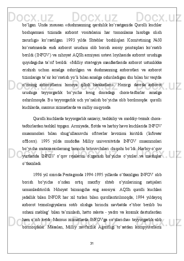 bo‘lgan.   Unda   xususan   «dushmanning   qarshilik   ko‘rsatganida   Qurolli   kuchlar
boshqarmasi   tizimida   axborot   vositalarini   har   tomonlama   hisobga   olish
zarurligi»   ko‘rsatilgan.   1993   yilda   Shtablar   boshliqlari   Komitetining   №30
ko‘rsatmasida   endi   axborot   urushini   olib   borish   asosiy   printsiplari   ko‘rsatib
berildi (INFOV) va nihoyat   А QSh armiyasi  ustavi loyihasida axborot urushiga
quyidagicha   ta’rif   berildi:   «Milliy   strategiya   manfaatlarida   axborot   ustunlikka
erishish   uchun   amalga   oshirilgan   va   dushmanning   axborotlari   va   axborot
tizimlariga ta’sir ko‘rsatish yo‘li bilan amalga oshiriladigan shu bilan bir vaqtda
o‘zining   axborotlarini   himoya   qilish   harakatlari».   Hozirgi   davrda   axborot
urushiga   tayyorgarlik   bo‘yicha   keng   doiradagi   chora-tadbirlar   amalga
oshirilmoqda.  Bu  tayyorgarlik  uch   yo‘nalish   bo‘yicha  olib  borilmoqda:   qurolli
kuchlarda, maxsus xizmatlarda va milliy miqyosda.
Qurolli kuchlarda tayyorgarlik nazariy, tashkiliy va moddiy-texnik chora-
tadbirlardan tashkil topgan.  А rmiyada, flotda va harbiy havo kuchlarida INFOV
muammolari   bilan   shug‘ullanuvchi   ofitserlar   lavozimi   kiritildi   (Infowar
officers).   1995   yilda   mudofaa   Milliy   universitetida   INFOV   muammolari
bo‘yicha mutaxassislarning birinchi bitiruvchilari chiqishi bo‘ldi. Harbiy-o‘quv
yurtlarida   INFOV   o‘quv   rejalarini   o‘rganish   bo‘yicha   o‘yinlar   va   mashqlar
o‘tkaziladi.
1996 yil oxirida Pentagonda 1994-1995 yillarda o‘tkazilgan INFOV olib
borish   bo‘yicha   o‘ndan   ortiq   maxfiy   shtab   o‘yinlarining   natijalari
umumlashtirildi.   Nihoyat   bizningcha   eng   asosiysi:   А QSh   qurolli   kuchlari
jadallik   bilan   INFOR   har   xil   turlari   bilan   qurollantirilmoqda;   1994   yildayoq
axborot   texnologiyalarni   sotib   olishga   birinchi   navbatda   e’tibor   berilib   bu
sohani   mablag‘   bilan   ta’minlash,   hatto   raketa   -   yadro   va   kosmik   dasturlardan
ham   o‘zib   ketdi.   Maxsus   xizmatlarda   INFOVga   «o‘zlaricha»   tayyorgarlik   olib
bormoqdalar.   Masalan,   Milliy   xavfsizlik   А gentligi   to‘satdan   kompyuterlarni
31 