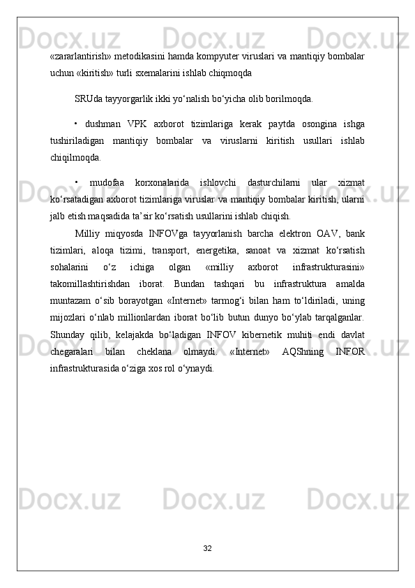 «zararlantirish» metodikasini hamda kompyuter viruslari va mantiqiy bombalar
uchun «kiritish» turli sxemalarini ishlab chiqmoqda
SRUda tayyorgarlik ikki yo‘nalish bo‘yicha olib borilmoqda.
•   dushman   VPK   axborot   tizimlariga   kerak   paytda   osongina   ishga
tushiriladigan   mantiqiy   bombalar   va   viruslarni   kiritish   usullari   ishlab
chiqilmoqda.
•   mudofaa   korxonalarida   ishlovchi   dasturchilarni   ular   xizmat
ko‘rsatadigan axborot tizimlariga viruslar va mantiqiy bombalar kiritish, ularni
jalb etish maqsadida ta’sir ko‘rsatish usullarini ishlab chiqish.
Milliy   miqyosda   INFOVga   tayyorlanish   barcha   elektron   O А V,   bank
tizimlari,   aloqa   tizimi,   transport,   energetika,   sanoat   va   xizmat   ko‘rsatish
sohalarini   o‘z   ichiga   olgan   «milliy   axborot   infrastrukturasini»
takomillashtirishdan   iborat.   Bundan   tashqari   bu   infrastruktura   amalda
muntazam   o‘sib   borayotgan   «Internet»   tarmog‘i   bilan   ham   to‘ldiriladi,   uning
mijozlari   o‘nlab   millionlardan   iborat   bo‘lib   butun   dunyo   bo‘ylab   tarqalganlar.
Shunday   qilib,   kelajakda   bo‘ladigan   INFOV   kibernetik   muhiti   endi   davlat
chegaralari   bilan   cheklana   olmaydi.   «Internet»   А QShning   INFOR
infrastrukturasida o‘ziga xos rol o‘ynaydi.
32 