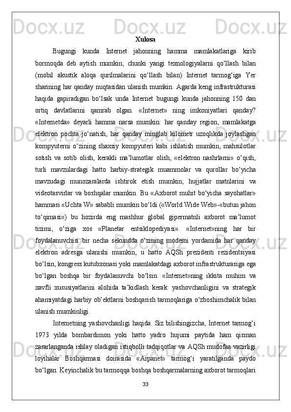 Xulosa 
Bugungi   kunda   Internet   jahonning   hamma   mamlakatlariga   kirib
bormoqda   deb   aytish   mumkin,   chunki   yangi   texnologiyalarni   qo‘llash   bilan
(mobil   akustik   aloqa   qurilmalarini   qo‘llash   bilan)   Internet   tarmog‘iga   Yer
sharining har qanday nuqtasidan ulanish mumkin.   А garda keng infrastrukturasi
haqida   gapiradigan   bo‘lsak   unda   Internet   bugungi   kunda   jahonning   150   dan
ortiq   davlatlarini   qamrab   olgan.   «Internet»   ning   imkoniyatlari   qanday?
«Internetda»   deyarli   hamma   narsa   mumkin:   har   qanday   region,   mamlakatga
elektron   pochta   jo‘natish,   har   qanday   minglab   kilometr   uzoqlikda   joylashgan
kompyuterni   o‘zining   shaxsiy   kompyuteri   kabi   ishlatish   mumkin,   mahsulotlar
sotish   va   sotib   olish,   kerakli   ma’lumotlar   olish,   «elektron   nashrlarni»   o‘qish,
turli   mavzulardagi   hatto   harbiy-strategik   muammolar   va   qurollar   bo‘yicha
mavzudagi   munozaralarda   ishtirok   etish   mumkin;   hujjatlar   matnlarini   va
videotasvirlar   va  boshqalar  mumkin.  Bu  « А xborot  muhit  bo‘yicha  sayohatlar»
hammasi «Uchta W» sababli mumkin bo‘ldi («World Wide Web»-«butun jahon
to‘qimasi»)   bu   hozirda   eng   mashhur   global   gipermatnli   axborot   ma’lumot
tizimi,   o‘ziga   xos   «Planetar   entsiklopediyasi».   «Internet»ning   har   bir
foydalanuvchisi   bir   necha   sekundda   o‘zining   modemi   yordamida   har   qanday
elektron   adresga   ulanishi   mumkin,   u   hatto   А QSh   prezidenti   rezidentsiyasi
bo‘lsin, kongress kutubxonasi yoki mamlakatdagi axborot infrastrukturasiga ega
bo‘lgan   boshqa   bir   foydalanuvchi   bo‘lsin.   «Internet»ning   ikkita   muhim   va
xavfli   xususiyatlarini   alohida   ta’kidlash   kerak:   yashovchanligini   va   strategik
ahamiyatdagi harbiy ob’ektlarni boshqarish tarmoqlariga o‘zboshimchalik bilan
ulanish mumkinligi.
Internetning yashovchanligi  haqida. Siz bilishingizcha,  Internet  tarmog‘i
1973   yilda   bombardimon   yoki   hatto   yadro   hujumi   paytida   ham   qisman
zararlanganda ishlay oladigan istiqbolli tadqiqotlar va   А QSh mudofaa vazirligi
loyihalar   Boshqarmasi   doirasida   « А rpanet»   tarmog‘i   yaratilganda   paydo
bo‘lgan. Keyinchalik bu tarmoqqa boshqa boshqarmalarning axborot tarmoqlari
33 