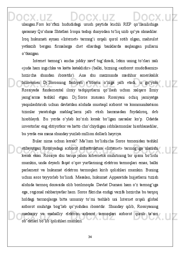 ulangan.Fors   ko‘rfazi   hududidagi   urush   paytida   kuchli   REP   qo‘llanilishiga
qaramay Qo‘shma Shtatlari Iroqni tashqi dunyodan to‘liq uzib qo‘ya olmadilar.
Iroq   hukumati   aynan   «Internet»   tarmog‘i   orqali   qurol   sotib   olgan,   mahsulot
yetkazib   bergan   firmalarga   chet   ellardagi   banklarda   saqlangan   pullarni
o‘tkazgan.
Internet   tarmog‘i   ancha   jiddiy   xavf   tug‘diradi,   lekin   uning   to‘rlari   xali
«juda ham ingichka va katta kataklidir» (balki, bizning «axborot mudofaamiz»
hozircha   shundan   iboratdir).   А na   shu   mazmunda   mashhur   amerikalik
biznesmen   Dj.Sorosning   faoliyati   e’tiborni   o‘ziga   jalb   etadi,   u   go‘yoki
Rossiyada   fundamental   ilmiy   tadqiqotlarni   qo‘llash   uchun   xalqaro   Ilmiy
jamg‘arma   tashkil   etgan.   Dj.Soros   xususan   Rossiyani   ochiq   jamiyatga
yaqinlashtirish   uchun   davlatdan   alohida   mustaqil   axborot   va   kommunikatsion
tizimlar   yaratishga   mablag‘larni   jalb   etish   hammadan   foydaliroq,   deb
hisoblaydi.   Bu   yerda   o‘ylab   ko‘rish   kerak   bo‘lgan   narsalar   ko‘p.   Odatda
investorlar eng ehtiyotkor va hatto cho‘chiydigan ishbilarmonlar hisoblanadilar,
bu yerda esa mana shunday yuzlab million dollarli hayriya.
Bular   nima   uchun   kerak?   Ma’lum   bo‘lishicha   Soros   tomonidan   tashkil
etilayotgan   Rossiyadagi   axborot   infrastruktura   «Internet»   tarmog‘iga   ulanishi
kerak   ekan.   Rossiya   shu   tariqa   jahon   kibernetik   muhitining   bir   qismi   bo‘lishi
mumkin, unda deyarli  faqat o‘quv yurtlarining elektron tarmoqlari  emas, balki
parlament   va   hukumat   elektron   tarmoqlari   kirib   qolishlari   mumkin.   Buning
uchun asos  tayyorlab bo‘lindi. Masalan,  hukumat   А pparatida hujjatlarni tuzish
alohida  tarmoq  doirasida   olib  borilmoqda.  Davlat  Dumasi   ham  o‘z  tarmog‘iga
ega, regional rahbariyatlar ham. Soros fikricha endigi vazifa hozircha bu tarqoq
holdagi   tarmoqlarga   bitta   umumiy   to‘rni   tashlab   uni   Internet   orqali   global
axborot   muhitga   bog‘lab   qo‘yishdan   iboratdir.   Shunday   qilib,   Rossiyaning
markaziy   va   mahalliy   elektron   axborot   tarmoqlari   axborot   quroli   ta’siri
ob’ektlari bo‘lib qolishlari mumkin.
34 