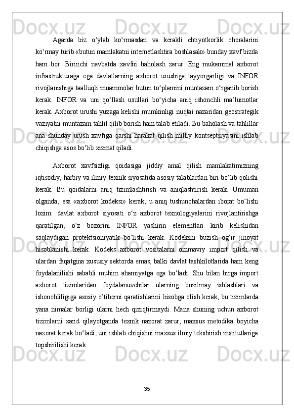 А garda   biz   o‘ylab   ko‘rmasdan   va   kerakli   ehtiyotkorlik   choralarini
ko‘rmay turib «butun mamlakatni internetlashtira boshlasak» bunday xavf bizda
ham   bor.   Birinchi   navbatda   xavfni   baholash   zarur.   Eng   mukammal   axborot
infrastrukturaga   ega   davlatlarning   axborot   urushiga   tayyorgarligi   va   INFOR
rivojlanishiga taalluqli muammolar butun to‘plamini muntazam o‘rganib borish
kerak.   INFOR   va   uni   qo‘llash   usullari   bo‘yicha   aniq   ishonchli   ma’lumotlar
kerak.   А xborot urushi yuzaga kelishi mumkinligi nuqtai nazaridan geostrategik
vaziyatni muntazam tahlil qilib borish ham talab etiladi. Bu baholash va tahlillar
ana   shunday   urush   xavfiga   qarshi   harakat   qilish   milliy   kontseptsiyasini   ishlab
chiqishga asos bo‘lib xizmat qiladi.
А xborot   xavfsizligi   qoidasiga   jiddiy   amal   qilish   mamlakatimizning
iqtisodiy, harbiy va ilmiy-texnik siyosatida asosiy talablardan biri bo‘lib qolishi
kerak.   Bu   qoidalarni   aniq   tizimlashtirish   va   aniqlashtirish   kerak.   Umuman
olganda,   esa   «axborot   kodeksi»   kerak,   u   aniq   tushunchalardan   iborat   bo‘lishi
lozim:   davlat   axborot   siyosati   o‘z   axborot   texnologiyalarini   rivojlantirishga
qaratilgan,   o‘z   bozorini   INFOR   yashirin   elementlari   kirib   kelishidan
saqlaydigan   protektsioniyatik   bo‘lishi   kerak.   Kodeksni   buzish   og‘ir   jinoyat
hisoblanishi   kerak.   Kodeks   axborot   vositalarni   ommaviy   import   qilish   va
ulardan faqatgina xususiy sektorda emas, balki davlat tashkilotlarida ham keng
foydalanilishi   sababli   muhim   ahamiyatga   ega   bo‘ladi.   Shu   bilan   birga   import
axborot   tizimlaridan   foydalanuvchilar   ularning   buzilmay   ishlashlari   va
ishonchliligiga asosiy e’tiborni qaratishlarini hisobga olish kerak, bu tizimlarda
yana   nimalar   borligi   ularni   hech   qiziqtirmaydi.   Mana   shuning   uchun   axborot
tizimlarni   xarid   qilayotganda   texnik   nazorat   zarur,   maxsus   metodika   boyicha
nazorat kerak bo‘ladi, uni ishlab chiqishni maxsus ilmiy tekshirish institutlariga
topshirilishi kerak.
35 