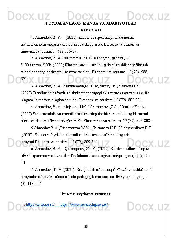 FOYDALANILGAN MANBA VA ADABIYOTLAR
RO‘YXATI
1. Axmedov, B. A.    (2021). Zadaci obespecheniya nadejnostik 
lasternyxsistem vnepreryvno obrazovatelnoy srede.Evrosiya ta’limfan va 
innovatsiya journal , 1 (22), 15-19.  
2. Ahmedov, B. A., Xalmetova, M.X., Rahmyoqilganova, G. 
S.,Xasanova, S.Kh. (2020).Klaster muchun usulning rivojlanishiijodiy fikrlash 
talabalar soniyuqoriroqta’lim muassasalari. Ekonomi va sotsium, 12 (79), 588- 
591.  
3. Ahmedov, B. A., Maxkamova,M.U.,Aydarov,E.B.,Rizayev,O.B.
(2020).Trendlarichidafoydalanishningthepedagogikklasteruchunyaxshilashsifati
ningma `lumottexnologiya darslari. Ekonomi va sotsium, 12 (79), 802-804. 
4. Ahmedov, B. A., Majidov, J.M., Narimbetova,Z.A., Kuralov,Yu. A.
(2020).Faol interaktiv va masofa shakllari ning the klaster usuli ning ldaromad 
olish ichidaoliy ta’limni rivojlantirish. Ekonomika va sotsium, 12 (79), 805-808.
5.Ahmedov,B.A.,Eshnazarova,M.Yu.,Rustamov,U.R.,Xudoyberdiyev,R.F
.(2020). Klaster mfoydalanish usuli mobil ilovalar ta’limdatinglash 
jarayoni.Ekonomi va sotsium, 12 (79), 809-811.   
6. Ahmedov, B. A.,  Qo‘chqorov, Sh. F., (2020). Klaster usullari ofingliz 
tilini o‘rganmoq ma’lumotdan foydalanish texnologiya. lmiyprogress, 1(2), 40-
43.   
7. Ahmedov,  B. A. (2021). Rivojlanish of tarmoq shell uchun tashkilot of
jarayonlar of xavfsiz aloqa of data pedagogik massasadas.  Ilmiy taraqqiyot , 1 
(3), 113-117.
Internet saytlar va resurslar
1. https://mstone.ru/             https://www.researchgate.net/   
36 