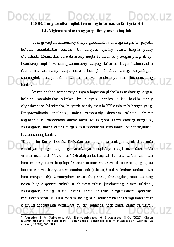 I BOB. Ilmiy texnika inqilobi va uning informatika faniga ta’siri
1.1. Yigirmanchi asrning yangi ilmiy-texnik inqilobi
Hozirgi vaqtda, zamonaviy dunyo globallashuv davriga kirgan bir paytda,
ko‘plab   mamlakatlar   olimlari   bu   dunyoni   qanday   bilish   haqida   jiddiy
o‘ylashadi. Menimcha, bu erda asosiy nuqta 20-asrda ro‘y bergan yangi ilmiy-
texnikaviy   inqilob   va   uning   zamonaviy   dunyoga   ta’sirini   chuqur   tushunishdan
iborat.   Bu   zamonaviy   dunyo   nima   uchun   globallashuv   davriga   kirganligini,
shuningdek,   rivojlanish   muammolari   va   tendentsiyalarini   tushunishning
kalitidir 1
.
Bugun qachon  zamonaviy dunyo  allaqachon globallashuv davriga kirgan,
ko‘plab   mamlakatlar   olimlari   bu   dunyoni   qanday   bilish   haqida   jiddiy
o‘ylashmoqda. Menimcha, bu yerda asosiy masala XX asrda ro‘y bergan yangi
ilmiy-texnikaviy   inqilobni,   uning   zamonaviy   dunyoga   ta’sirini   chuqur
anglashdir.   Bu   zamonaviy   dunyo   nima   uchun   globallashuv   davriga   kirganini,
shuningdek,   uning   oldida   turgan   muammolar   va   rivojlanish   tendentsiyalarini
tushunishning kalitidir.
20-asr   -   bu   fan   va   texnika   fizikadan   boshlangan   va   undagi   inqilob   davomida
erishilgan   yangi   natijalarga   asoslangan   inqilobiy   rivojlanish   davri.   Va
yigirmanchi asrda "fizika asri" deb atalgan bu haqiqat. 19-asrda va bundan oldin
ham   moddiy   olam   haqidagi   bilimlar   asosan   materiya   darajasida   qolgan,   bu
borada eng vakili Nyuton mexanikasi  edi (albatta, Galiley fizikasi  undan oldin
ham   mavjud   edi).   Umumjahon   tortishish   qonuni,   shuningdek,   mexanikaning
uchta   buyuk   qonuni   tufayli   u   ob’ektiv   tabiat   jismlarining   o‘zaro   ta’sirini,
shuningdek,   uning   ta’siri   ostida   sodir   bo‘lgan   o‘zgarishlarni   qoniqarli
tushuntirib berdi. XIX asr oxirida. ko‘pgina olimlar fizika sohasidagi tadqiqotlar
o‘zining   chegarasiga   yetgan   va   bu   fan   sohasida   hech   narsa   kashf   etilmaydi,
1   Ahmedov,   B.   A.,   Xalmetova,   M.X.,   Rahmyoqilganova,   G.   S.,Xasanova,   S.Kh.   (2020).   Klaster
muchun   usulning   rivojlanishiijodiy   fikrlash   talabalar   soniyuqoriroqta'lim   muassasalari.   Ekonomi   va
sotsium, 12 (79), 588- 591.
4 