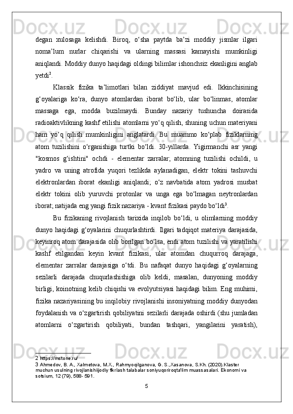 degan   xulosaga   kelishdi.   Biroq,   o‘sha   paytda   ba’zi   moddiy   jismlar   ilgari
noma’lum   nurlar   chiqarishi   va   ularning   massasi   kamayishi   mumkinligi
aniqlandi. Moddiy dunyo haqidagi oldingi bilimlar ishonchsiz ekanligini anglab
yetdi 2
.
Klassik   fizika   ta’limotlari   bilan   ziddiyat   mavjud   edi.   Ikkinchisining
g‘oyalariga   ko‘ra,   dunyo   atomlardan   iborat   bo‘lib,   ular   bo‘linmas,   atomlar
massaga   ega,   modda   buzilmaydi.   Bunday   nazariy   tushuncha   doirasida
radioaktivlikning kashf etilishi atomlarni yo‘q qilish, shuning uchun materiyani
ham   yo‘q   qilish   mumkinligini   anglatardi.   Bu   muammo   ko‘plab   fiziklarning
atom   tuzilishini   o‘rganishiga   turtki   bo‘ldi.   30-yillarda.   Yigirmanchi   asr   yangi
"kosmos   g‘ishtini"   ochdi   -   elementar   zarralar;   atomning   tuzilishi   ochildi,   u
yadro   va   uning   atrofida   yuqori   tezlikda   aylanadigan,   elektr   tokini   tashuvchi
elektronlardan   iborat   ekanligi   aniqlandi;   o‘z   navbatida   atom   yadrosi   musbat
elektr   tokini   olib   yuruvchi   protonlar   va   unga   ega   bo‘lmagan   neytronlardan
iborat; natijada eng yangi fizik nazariya - kvant fizikasi paydo bo‘ldi 3
.
Bu   fizikaning   rivojlanish   tarixida   inqilob   bo‘ldi,   u   olimlarning   moddiy
dunyo haqidagi g‘oyalarini chuqurlashtirdi. Ilgari tadqiqot materiya darajasida,
keyinroq atom darajasida olib borilgan bo‘lsa, endi atom tuzilishi va yaratilishi
kashf   etilgandan   keyin   kvant   fizikasi ,   ular   atomdan   chuqurroq   darajaga,
elementar   zarralar   darajasiga   o‘tdi.   Bu   nafaqat   dunyo   haqidagi   g‘oyalarning
sezilarli   darajada   chuqurlashishiga   olib   keldi,   masalan,   dunyoning   moddiy
birligi, koinotning kelib chiqishi va evolyutsiyasi  haqidagi  bilim. Eng muhimi,
fizika   nazariyasining  bu  inqilobiy  rivojlanishi   insoniyatning   moddiy  dunyodan
foydalanish va o‘zgartirish qobiliyatini sezilarli darajada oshirdi (shu jumladan
atomlarni   o‘zgartirish   qobiliyati,   bundan   tashqari,   yangilarini   yaratish),
2  https://mstone.ru/
3  Ahmedov, B. A., Xalmetova, M.X., Rahmyoqilganova, G. S.,Xasanova, S.Kh. (2020).Klaster 
muchun usulning rivojlanishiijodiy fikrlash talabalar soniyuqoriroqta'lim muassasalari. Ekonomi va 
sotsium, 12 (79), 588- 591.
5 