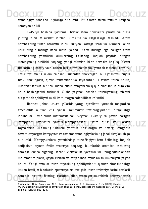 texnologiya   sohasida   inqilobga   olib   keldi.   Bu   asosan   uchta   muhim   natijada
namoyon bo‘ldi.
1945   yil   boshida   Qo‘shma   Shtatlar   atom   bombasini   yaratdi   va   o‘sha
yilning   7   va   9   avgust   kunlari   Xirosima   va   Nagasakiga   tashladi.   Atom
bombasining   ulkan   halokatli   kuchi   dunyoni   larzaga   soldi   va   Ikkinchi   Jahon
urushining   tugashiga   katta   hissa   qo‘shdi.   Katta   kuchga   ega   bo‘lgan   atom
bombasining   yaratilishi   olimlarning   fizikadagi   inqilob   paytida   olingan
materiyaning   tuzilishi   haqidagi   yangi   bilimlari   bilan   bevosita   bog‘liq.   Kvant
fizikasining asosiy vakillaridan biri, atom bombasini yaratish tashabbuskori  A.
Eynshteyn   uning   ulkan   halokatli   kuchidan   cho‘chigan.   A.   Eynshteyn   buyuk
fizik,   shuningdek,   ajoyib   mutafakkir   va   faylasufdir.   U   zukko   inson   bo‘lib,
insoniyat   tarixda   birinchi   marta   butun   dunyoni   yo‘q   qila   oladigan   kuchga   ega
bo‘la   boshlaganini   tushundi.   O‘sha   paytdan   boshlab   insoniyatning   tabiatni
o‘zgartirish qobiliyati misli ko‘rilmagan balandlikka ko‘tarildi.
Ikkinchi   jahon   urushi   yillarida   yangi   qurollarni   yaratish   maqsadida
amerikalik   olimlar   eng   yangi   kompyuter   texnologiyalarini   o‘rganishga
kirishdilar.   1946   yilda   matematik   fon   Neyman   1949   yilda   paydo   bo‘lgan
kompyuter   loyihasini   yaratdi 4
.Kompyuterlarni   ixtiro   qilish   va   ulardan
foydalanish   20-asrning   ikkinchi   yarmida   boshlangan   va   hozirgi   kungacha
davom etayotgan kompyuter va axborot texnologiyalarining jadal rivojlanishiga
olib   keldi.   Kompyuterlarni   yaratishdagi   muvaffaqiyat   ham   fizikadagi   inqilob
natijasidir.   Aynan   fizika   materiya   haqidagi   bilimlarida   atomdan   kichikroq
darajaga   erisha   olganligi   sababli   elektronika   yaratildi   va   uning   yutuqlaridan
ma’lumot   to‘plash,   qayta   ishlash   va   tarqatishda   foydalanish   imkoniyati   paydo
bo‘ldi.   Yangi   texnika   inson   miyasining   qobiliyatlarini   qisman   almashtirishga
imkon berdi, u hisoblash operatsiyalari tezligida inson imkoniyatlarini sezilarli
darajada   oshirdi.   Buning   sharofati   bilan   insoniyat   murakkab   nazariy-texnik
4  Ahmedov, B. A., Xalmetova, M.X., Rahmyoqilganova, G. S.,Xasanova, S.Kh. (2020).Klaster 
muchun usulning rivojlanishiijodiy fikrlash talabalar soniyuqoriroqta'lim muassasalari. Ekonomi va 
sotsium, 12 (79), 588- 591.
6 