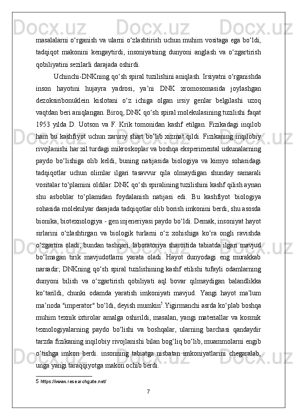 masalalarni o‘rganish va ularni o‘zlashtirish uchun muhim vositaga ega bo‘ldi,
tadqiqot   makonini   kengaytirdi,   insoniyatning   dunyoni   anglash   va   o‘zgartirish
qobiliyatini sezilarli darajada oshirdi.
Uchinchi-DNKning qo‘sh spiral tuzilishini aniqlash. Irsiyatni o‘rganishda
inson   hayotini   hujayra   yadrosi,   ya’ni   DNK   xromosomasida   joylashgan
dezoksiribonuklein   kislotani   o‘z   ichiga   olgan   irsiy   genlar   belgilashi   uzoq
vaqtdan beri aniqlangan. Biroq, DNK qo‘sh spiral molekulasining tuzilishi faqat
1953   yilda   D.   Uotson   va   F.   Krik   tomonidan   kashf   etilgan.   Fizikadagi   inqilob
ham bu kashfiyot uchun zaruriy shart  bo‘lib xizmat qildi. Fizikaning inqilobiy
rivojlanishi har xil turdagi mikroskoplar va boshqa eksperimental uskunalarning
paydo   bo‘lishiga   olib   keldi,   buning   natijasida   biologiya   va   kimyo   sohasidagi
tadqiqotlar   uchun   olimlar   ilgari   tasavvur   qila   olmaydigan   shunday   samarali
vositalar to‘plamini oldilar. DNK qo‘sh spiralining tuzilishini kashf qilish aynan
shu   asboblar   to‘plamidan   foydalanish   natijasi   edi.   Bu   kashfiyot   biologiya
sohasida molekulyar darajada tadqiqotlar olib borish imkonini berdi, shu asosda
bionika, biotexnologiya - gen injeneriyasi paydo bo‘ldi. Demak, insoniyat hayot
sirlarini   o‘zlashtirgan   va   biologik   turlarni   o‘z   xohishiga   ko‘ra   ongli   ravishda
o‘zgartira oladi, bundan tashqari, laboratoriya sharoitida tabiatda ilgari mavjud
bo‘lmagan   tirik   mavjudotlarni   yarata   oladi.   Hayot   dunyodagi   eng   murakkab
narsadir; DNKning qo‘sh spiral  tuzilishining kashf etilishi  tufayli odamlarning
dunyoni   bilish   va   o‘zgartirish   qobiliyati   aql   bovar   qilmaydigan   balandlikka
ko‘tarildi,   chunki   odamda   yaratish   imkoniyati   mavjud.   Yangi   hayot   ma’lum
ma’noda "imperator" bo‘ldi, deyish mumkin 5
.Yigirmanchi asrda ko‘plab boshqa
muhim   texnik  ixtirolar   amalga  oshirildi,  masalan,  yangi   materiallar   va  kosmik
texnologiyalarning   paydo   bo‘lishi   va   boshqalar,   ularning   barchasi   qandaydir
tarzda fizikaning inqilobiy rivojlanishi bilan bog‘liq bo‘lib, muammolarni engib
o‘tishga   imkon   berdi.   insonning   tabiatga   nisbatan   imkoniyatlarini   chegaralab,
unga yangi taraqqiyotga makon ochib berdi.
5  https://www.researchgate.net/
7 