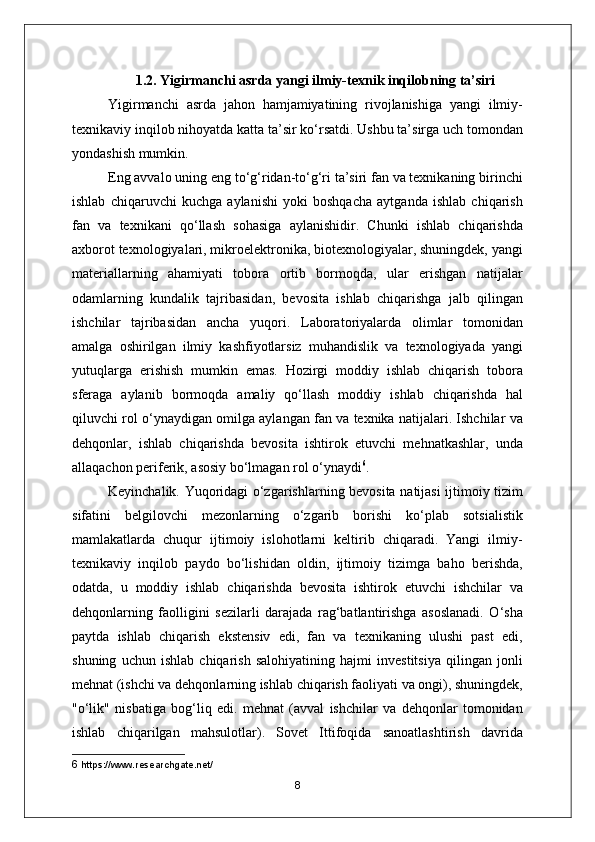 1.2. Yigirmanchi asrda yangi ilmiy-texnik inqilobning ta’siri
Yigirmanchi   asrda   jahon   hamjamiyatining   rivojlanishiga   yangi   ilmiy-
texnikaviy inqilob nihoyatda katta ta’sir ko‘rsatdi. Ushbu ta’sirga uch tomondan
yondashish mumkin.
Eng avvalo uning eng to‘g‘ridan-to‘g‘ri ta’siri fan va texnikaning birinchi
ishlab   chiqaruvchi   kuchga   aylanishi   yoki   boshqacha   aytganda   ishlab   chiqarish
fan   va   texnikani   qo‘llash   sohasiga   aylanishidir.   Chunki   ishlab   chiqarishda
axborot texnologiyalari, mikroelektronika, biotexnologiyalar, shuningdek, yangi
materiallarning   ahamiyati   tobora   ortib   bormoqda,   ular   erishgan   natijalar
odamlarning   kundalik   tajribasidan,   bevosita   ishlab   chiqarishga   jalb   qilingan
ishchilar   tajribasidan   ancha   yuqori.   Laboratoriyalarda   olimlar   tomonidan
amalga   oshirilgan   ilmiy   kashfiyotlarsiz   muhandislik   va   texnologiyada   yangi
yutuqlarga   erishish   mumkin   emas.   Hozirgi   moddiy   ishlab   chiqarish   tobora
sferaga   aylanib   bormoqda   amaliy   qo‘llash   moddiy   ishlab   chiqarishda   hal
qiluvchi rol o‘ynaydigan omilga aylangan fan va texnika natijalari. Ishchilar va
dehqonlar,   ishlab   chiqarishda   bevosita   ishtirok   etuvchi   mehnatkashlar,   unda
allaqachon periferik, asosiy bo‘lmagan rol o‘ynaydi 6
.
Keyinchalik. Yuqoridagi o‘zgarishlarning bevosita natijasi ijtimoiy tizim
sifatini   belgilovchi   mezonlarning   o‘zgarib   borishi   ko‘plab   sotsialistik
mamlakatlarda   chuqur   ijtimoiy   islohotlarni   keltirib   chiqaradi.   Yangi   ilmiy-
texnikaviy   inqilob   paydo   bo‘lishidan   oldin,   ijtimoiy   tizimga   baho   berishda,
odatda,   u   moddiy   ishlab   chiqarishda   bevosita   ishtirok   etuvchi   ishchilar   va
dehqonlarning   faolligini   sezilarli   darajada   rag‘batlantirishga   asoslanadi.   O‘sha
paytda   ishlab   chiqarish   ekstensiv   edi,   fan   va   texnikaning   ulushi   past   edi,
shuning   uchun   ishlab   chiqarish   salohiyatining   hajmi   investitsiya   qilingan   jonli
mehnat (ishchi va dehqonlarning ishlab chiqarish faoliyati va ongi), shuningdek,
"o‘lik"   nisbatiga   bog‘liq   edi.   mehnat   (avval   ishchilar   va   dehqonlar   tomonidan
ishlab   chiqarilgan   mahsulotlar).   Sovet   Ittifoqida   sanoatlashtirish   davrida
6  https://www.researchgate.net/
8 