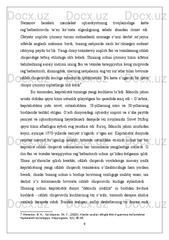 Staxanov   harakati   mamlakat   iqtisodiyotining   rivojlanishiga   katta
rag‘batlantiruvchi   ta’sir   ko‘rsata   olganligining   sababi   shundan   iborat   edi.
Oktyabr   inqilobi   ijtimoiy   tuzum   mehnatkash   ommaga   o‘zini   davlat   xo‘jayini
sifatida   anglash   imkonini   berdi,   buning   natijasida   misli   ko‘rilmagan   mehnat
ishtiyoqi paydo bo‘ldi. Yangi ilmiy-texnikaviy inqilob fan va texnikaning ishlab
chiqarishga   tatbiq   etilishiga   olib   keladi.   Shuning   uchun   ijtimoiy   tizim   sifatini
baholashning asosiy mezoni uning fan va texnika taraqqiyotini keng miqyosda
rag‘batlantirish, shuningdek, ularning natijalarini eng tez sur’atlar bilan bevosita
ishlab chiqaruvchi kuchga aylantirish qobiliyatidir.   Bu katta o‘zgarish bir qator
chuqur ijtimoiy oqibatlarga olib keldi 7
.
Bir tomondan, kapitalistik tuzumga yangi kuchlarni to‘kdi. Ikkinchi jahon
urushi oldidan qaysi tizim ustunlik qilayotgani bir qarashda aniq edi – G‘arbmi,
kapitalistikmi   yoki   sovet,   sotsialistikmi.   20-yillarning   oxiri   va   30-yillarning
boshlarida tashkil  etilgan. G‘arb dunyosidagi  iqtisodiy inqiroz va o‘sha paytda
jamiyat   va   iqtisodiyotning   hayratlanarli   darajada   tez   rivojlanishi   Sovet   Ittifoqi
qaysi tizim afzalligini aytish eng yaxshisi  edi. Biroq, Ikkinchi jahon urushidan
keyin, ayniqsa  1970-yillarda vaziyat  o‘zgardi. o‘tgan asr. Kapitalistik dunyoda
raqobat   mavjud   bo‘lganligi   sababli,   bozorda   ustunlikka   erishish   uchun   har   bir
kapitalist  ishlab   chiqarish   uskunalarini  har   tomonlama  yangilashga   intilardi.  U
ilm-fan va texnika taraqqiyotini rag‘batlantirish uchun qo‘lidan kelganini qildi.
Shuni   qo‘shimcha   qilish   kerakki,   ishlab   chiqarish   vositalariga   xususiy   mulk
kapitalistning   yangi   ishlab   chiqarish   texnikasini   o‘zlashtirishiga   ham   yordam
beradi,   chunki   buning   uchun   u   boshqa   birovning   roziligiga   muhtoj   emas,   uni
darhol   o‘z   korxonasida   bevosita   ishlab   chiqaruvchi   kuchga   aylantiradi.   .
Shuning   uchun   kapitalistik   dunyo   "ikkinchi   yoshlik"   ni   boshdan   kechira
boshladi   -   ishlab   chiqaruvchi   kuchlarning   tez   o‘sishi,   turmush   darajasi   aholisi
sezilarli   darajada   oshdi.   Bundan   tashqari,   milliy   davlatlarning   tor   doirasi   endi
7  Ahmedov, B. A.,  Qo'chqorov, Sh. F., (2020). Klaster usullari ofingliz tilini o'rganmoq ma'lumotdan 
foydalanish texnologiya. lmiyprogress, 1(2), 40-43.
9 