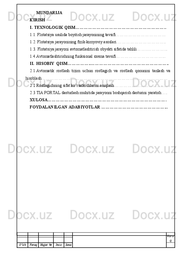 MUNDARIJA
KIRISH
I. TEXNOLOGIK QISM………………………………………………………..
1.1.  Flotatsiya usulida boyitish jarayonining tavsifi………………………………
1.2.  Flotatsiya jarayonining fizik-kimyoviy asoslari.……………………………..
1.3.  Flotatsiya jarayoni avtomatlashtirish obyekti sifatida tahlili……..…………...
1.4. Avtomatlashtirishning funksional sxema tavsifi……………………………...
II. HISOBIY  QISM……………..………………………………………………..
2.1 Avtomatik   rostlash   tizim   uchun   rostlagich   va   rostlash   qonunini   tanlash   va
hisoblash………………………………………………………………………………
2.2 Rostlagichning sifat ko’rsatkichlarini aniqlash ………………………………..
2.3 TIA PORTAL dasturlash muhitida jarayonni boshqarish dasturini yaratish…..
XULOSA ………………………………………………………………………….
FOYDALANILGAN  ADABIYOTLAR   ………………………………………...
Vara
q
O ’ lch Varaq Hujjat   № Imzo Sana 