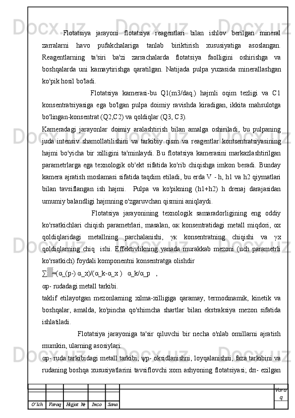 Flotatsiya   jarayoni   flotatsiya   reagentlari   bilan   ishlov   berilgan   mineral
zarralarni   havo   pufakchalariga   tanlab   biriktirish   xususiyatiga   asoslangan.
Reagentlarning   ta'siri   ba'zi   zarrachalarda   flotatsiya   faolligini   oshirishga   va
boshqalarda   uni   kamaytirishga   qaratilgan.   Natijada   pulpa   yuzasida   minerallashgan
ko'pik hosil bo'ladi.
                        Flotatsiya   kamerasi-bu   Q1(m3/daq.)   hajmli   oqim   tezligi   va   C1
konsentratsiyasiga   ega   bo'lgan   pulpa   doimiy   ravishda   kiradigan,   ikkita   mahsulotga
bo'lingan-konsentrat (Q2,C2) va qoldiqlar (Q3, C3).
Kameradagi   jarayonlar   doimiy   aralashtirish   bilan   amalga   oshiriladi,   bu   pulpaning
juda   intensiv   shamollatilishini   va   tarkibiy   qism   va   reagentlar   kontsentratsiyasining
hajmi   bo'yicha   bir   xilligini   ta'minlaydi.   Bu   flotatsiya   kamerasini   markazlashtirilgan
parametrlarga   ega   texnologik   ob'ekt   sifatida   ko'rib   chiqishga   imkon   beradi.   Bunday
kamera ajratish moslamasi sifatida taqdim etiladi, bu erda V - h, h1 va h2 qiymatlari
bilan   tavsiflangan   ish   hajmi.     Pulpa   va   ko'pikning   (h1+h2)   h   drenaj   darajasidan
umumiy balandligi hajmning o'zgaruvchan qismini aniqlaydi.
                        Flotatsiya   jarayonining   texnologik   samaradorligining   eng   oddiy
ko'rsatkichlari   chiqish   parametrlari,   masalan,   αк   konsentratidagi   metall   miqdori,   αx
qoldiqlaridagi   metallning   parchalanishi,   γк   konsentratning   chiqishi   va   γх
qoldiqlarning   chiq     ishi.   Effektivlikning   yanada   murakkab   mezoni   (uch   parametrli
ko'rsatkich) foydali komponentni konsentratga olishdir
∑▒ 〖=(α_(р-) α_x)/(α_k-α_x ) 〗    α_k/α_p   ,
αр- rudadagi metall tarkibi.
taklif   etilayotgan   mezonlarning   xilma-xilligiga   qaramay,   termodinamik,   kinetik   va
boshqalar,   amalda,   ko'pincha   qo'shimcha   shartlar   bilan   ekstraksiya   mezon   sifatida
ishlatiladi.
                        Flotatsiya   jarayoniga   ta'sir   qiluvchi   bir   necha   o'nlab   omillarni   ajratish
mumkin, ularning asosiylari: 
αр- ruda tarkibidagi metall tarkibi; ψр- oksidlanishni, loyqalanishni, faza tarkibini va
rudaning boshqa xususiyatlarini tavsiflovchi xom ashyoning flotatsiyasi; dп- ezilgan
Vara
q
O ’ lch Varaq Hujjat   № Imzo Sana 