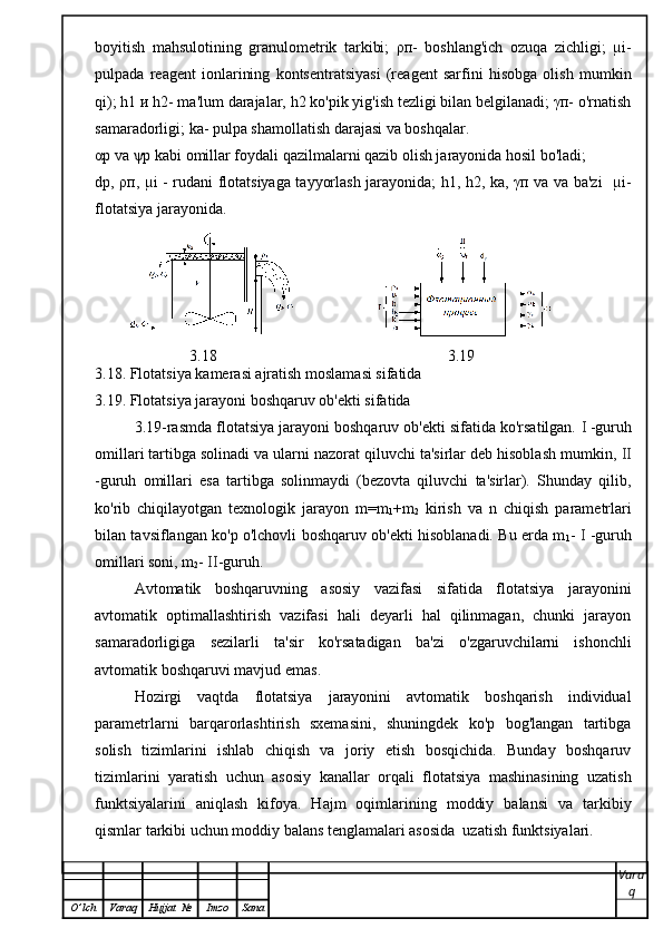 boyitish   mahsulotining   granulometrik   tarkibi;   ρп-   boshlang'ich   ozuqa   zichligi;   µi-
pulpada   reagent   ionlarining   kontsentratsiyasi   (reagent   sarfini   hisobga   olish   mumkin
qi); h1 и h2- ma'lum darajalar, h2 ko'pik yig'ish tezligi bilan belgilanadi; γп- o'rnatish
samaradorligi; ka- pulpa shamollatish darajasi va boshqalar. 
αр va ψр kabi omillar foydali qazilmalarni qazib olish jarayonida hosil bo'ladi;
dp, ρп, µi - rudani flotatsiyaga tayyorlash jarayonida; h1, h2, ka, γп va va ba'zi   µi-
flotatsiya jarayonida.
                     
3.18                                                   3.19
3.18. Flotatsiya kamerasi ajratish moslamasi sifatida
3.19. Flotatsiya jarayoni boshqaruv ob'ekti sifatida
3.19-rasmda flotatsiya jarayoni boshqaruv ob'ekti sifatida ko'rsatilgan.  I   -guruh
omillari tartibga solinadi va ularni nazorat qiluvchi ta'sirlar deb hisoblash mumkin,  II
-guruh   omillari   esa   tartibga   solinmaydi   (bezovta   qiluvchi   ta'sirlar).   Shunday   qilib,
ko'rib   chiqilayotgan   texnologik   jarayon   m=m
1 +m
2   kirish   va   n   chiqish   parametrlari
bilan tavsiflangan ko'p o'lchovli boshqaruv ob'ekti hisoblanadi. Bu erda m
1 -   I   -guruh
omillari soni, m
2 -  II -guruh.
Avtomatik   boshqaruvning   asosiy   vazifasi   sifatida   flotatsiya   jarayonini
avtomatik   optimallashtirish   vazifasi   hali   deyarli   hal   qilinmagan,   chunki   jarayon
samaradorligiga   sezilarli   ta'sir   ko'rsatadigan   ba'zi   o'zgaruvchilarni   ishonchli
avtomatik boshqaruvi mavjud emas.
Hozirgi   vaqtda   flotatsiya   jarayonini   avtomatik   boshqarish   individual
parametrlarni   barqarorlashtirish   sxemasini,   shuningdek   ko'p   bog'langan   tartibga
solish   tizimlarini   ishlab   chiqish   va   joriy   etish   bosqichida.   Bunday   boshqaruv
tizimlarini   yaratish   uchun   asosiy   kanallar   orqali   flotatsiya   mashinasining   uzatish
funktsiyalarini   aniqlash   kifoya.   Hajm   oqimlarining   moddiy   balansi   va   tarkibiy
qismlar tarkibi uchun moddiy balans tenglamalari asosida  uzatish funktsiyalari.
Vara
q
O ’ lch Varaq Hujjat   № Imzo Sana 