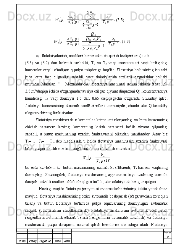                              W	1(p)=	∆h1(p)	
∆Q	(p)=	
2
3	
h10
Q10	
2
3	
Sh	10	
Q10	
p+1
=	k1	
T1p+1;  (3.8)
                             W
2	
( p	) = ∆ C
2 ( p )
∆ C
1 ( p ) = Q
10
Q
20 + φ
0 V
0
V
Q
20 + φ
0 V
0 p + 1 = k
2
T
2 p + 1 ;
 (3.9)
φ
0 -   flotatsiyalanish, moddani kameradan chiqarish tezligini anglatadi.
(3.8)   va   (3.9)   dan   ko'rinib   turibdiki,   T
1   va   T
2   vaqt   konstantalari   vaqt   birligidagi
kameralar orqali o'tadigan q pulpa miqdoriga bog'liq. Flotatsiya bo'limining ishlashi
juda   katta   farq   qilganligi   sababli,   vaqt   doimiylarida   sezilarli   o'zgarishlar   bo'lishi
mumkin. Masalan, “       Mexanobr-6A” flotatsiya mashinasi  uchun ishlash faqat  1,5-
3,5 m 3
/daqiqa ichida o'zgarganda(tavsiya etilgan qiymat diapazoni Q), kontsentratsiya
kanalidagi   T
2   vaqt   doimiysi   1,5   dan   0,65   daqiqagacha   o'zgaradi.   Shunday   qilib,
flotatsiya kamerasining dinamik koeffitsientlari taxminiydir, chunki ular Q tasodifiy
o'zgaruvchining funktsiyalari.
Flotatsiya mashinasida n kameralar ketma-ket ulanganligi va bitta kameraning
chiqish   parametri   keyingi   kameraning   kirish   parametri   bo'lib   xizmat   qilganligi
sababli,   u   butun   mashinaning   uzatish   funktsiyasini   olishdan   manfaatdor.   Agar   biz
T
1 =…     T
i =…   T
n ,   deb   hisoblasak,   u   holda   flotatsiya   mashinasini   uzatish   funktsiyasi
bilan yuqori tartibli inertsial bog'lanish bilan ifodalash mumkin
W
m	
( p	) = k
m
( T
k p + 1 ) n
bu   erda   k
m =k
1 k
2 …k
n -   butun   mashinaning   uzatish   koeffitsienti;   T
k -kamera   vaqtining
doimiyligi.   Shuningdek,   flotatsiya   mashinaning   approksimatsiya   usulining   birinchi
darajali jadvalli usullari ishlab chiqilgan bo`lib, ular adabiyotda keng tarqalgan.
                   Hozirgi vaqtda flotatsiya jarayonini avtomatlashtirishning ikkita yondashuvi
mavjud: flotatsiya mashinasining o'zini avtomatik boshqarish (o'zgaruvchan zo`riqish
bilan)   va   butun   flotatsiya   bo'limida   pulpa   oqimlarining   doimiyligini   avtomatik
saqlash   (buzilishlarni   stabillashtirish).   Flotatsiya   mashinasini   avtomatik   boshqarish
reagentlarni avtomatik etkazib berish (reagentlarni avtomatik dozalash)  va flotatsiya
mashinasida   pulpa   darajasini   nazorat   qilish   tizimlarini   o'z   ichiga   oladi.   Flotatsiya
Vara
q
O ’ lch Varaq Hujjat   № Imzo Sana 