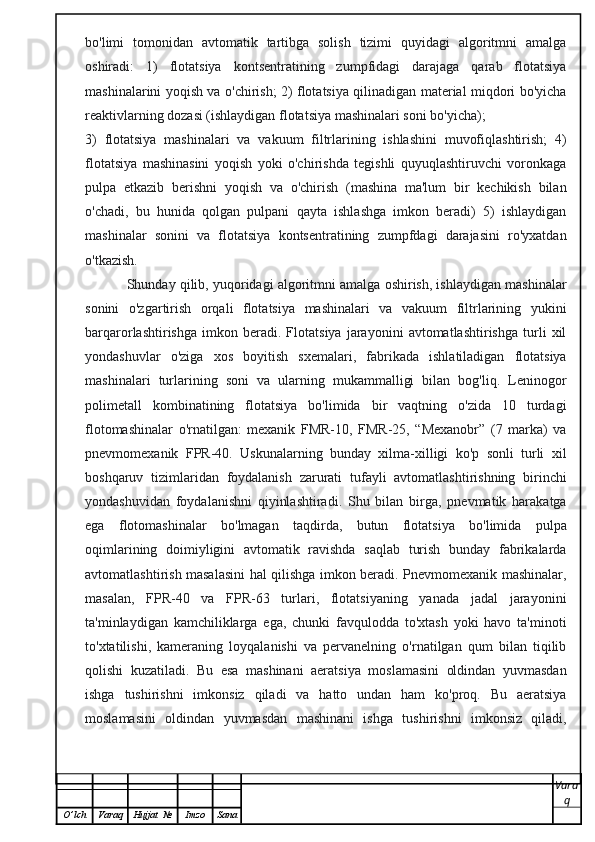 bo'limi   tomonidan   avtomatik   tartibga   solish   tizimi   quyidagi   algoritmni   amalga
oshiradi:   1)   flotatsiya   kontsentratining   zumpfidagi   darajaga   qarab   flotatsiya
mashinalarini yoqish va o'chirish; 2) flotatsiya qilinadigan material miqdori bo'yicha
reaktivlarning dozasi (ishlaydigan flotatsiya mashinalari soni bo'yicha); 
3)   flotatsiya   mashinalari   va   vakuum   filtrlarining   ishlashini   muvofiqlashtirish;   4)
flotatsiya   mashinasini   yoqish   yoki   o'chirishda   tegishli   quyuqlashtiruvchi   voronkaga
pulpa   etkazib   berishni   yoqish   va   o'chirish   (mashina   ma'lum   bir   kechikish   bilan
o'chadi,   bu   hunida   qolgan   pulpani   qayta   ishlashga   imkon   beradi)   5)   ishlaydigan
mashinalar   sonini   va   flotatsiya   kontsentratining   zumpfdagi   darajasini   ro'yxatdan
o'tkazish.
           Shunday qilib, yuqoridagi algoritmni amalga oshirish, ishlaydigan mashinalar
sonini   o'zgartirish   orqali   flotatsiya   mashinalari   va   vakuum   filtrlarining   yukini
barqarorlashtirishga   imkon   beradi.   Flotatsiya   jarayonini   avtomatlashtirishga   turli   xil
yondashuvlar   o'ziga   xos   boyitish   sxemalari,   fabrikada   ishlatiladigan   flotatsiya
mashinalari   turlarining   soni   va   ularning   mukammalligi   bilan   bog'liq.   Leninogor
polimetall   kombinatining   flotatsiya   bo'limida   bir   vaqtning   o'zida   10   turdagi
flotomashinalar   o'rnatilgan:   mexanik   FMR-10,   FMR-25,   “Mexanobr”   (7   marka)   va
pnevmomexanik   FPR-40.   Uskunalarning   bunday   xilma-xilligi   ko'p   sonli   turli   xil
boshqaruv   tizimlaridan   foydalanish   zarurati   tufayli   avtomatlashtirishning   birinchi
yondashuvidan   foydalanishni   qiyinlashtiradi.   Shu   bilan   birga,   pnevmatik   harakatga
ega   flotomashinalar   bo'lmagan   taqdirda,   butun   flotatsiya   bo'limida   pulpa
oqimlarining   doimiyligini   avtomatik   ravishda   saqlab   turish   bunday   fabrikalarda
avtomatlashtirish masalasini hal qilishga imkon beradi. Pnevmomexanik mashinalar,
masalan,   FPR-40   va   FPR-63   turlari,   flotatsiyaning   yanada   jadal   jarayonini
ta'minlaydigan   kamchiliklarga   ega,   chunki   favqulodda   to'xtash   yoki   havo   ta'minoti
to'xtatilishi,   kameraning   loyqalanishi   va   pervanelning   o'rnatilgan   qum   bilan   tiqilib
qolishi   kuzatiladi.   Bu   esa   mashinani   aeratsiya   moslamasini   oldindan   yuvmasdan
ishga   tushirishni   imkonsiz   qiladi   va   hatto   undan   ham   ko'proq.   Bu   aeratsiya
moslamasini   oldindan   yuvmasdan   mashinani   ishga   tushirishni   imkonsiz   qiladi,
Vara
q
O ’ lch Varaq Hujjat   № Imzo Sana