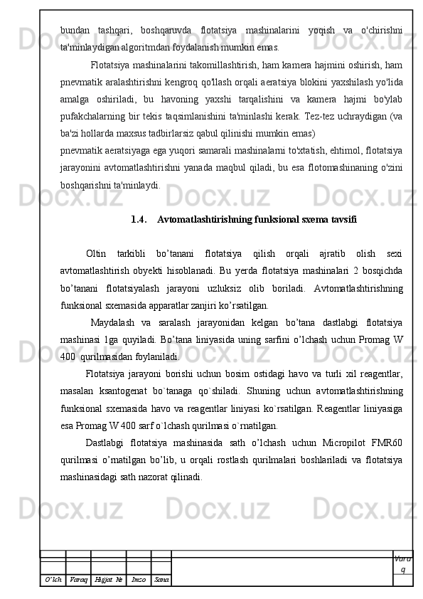 bundan   tashqari,   boshqaruvda   flotatsiya   mashinalarini   yoqish   va   o'chirishni
ta'minlaydigan algoritmdan foydalanish mumkin emas.
               Flotatsiya mashinalarini takomillashtirish, ham kamera hajmini oshirish, ham
pnevmatik aralashtirishni kengroq qo'llash orqali aeratsiya blokini yaxshilash yo'lida
amalga   oshiriladi,   bu   havoning   yaxshi   tarqalishini   va   kamera   hajmi   bo'ylab
pufakchalarning bir  tekis taqsimlanishini  ta'minlashi  kerak. Tez-tez uchraydigan (va
ba'zi hollarda maxsus tadbirlarsiz qabul qilinishi mumkin emas)
pnevmatik aeratsiyaga ega yuqori samarali mashinalarni to'xtatish, ehtimol, flotatsiya
jarayonini   avtomatlashtirishni   yanada   maqbul   qiladi,   bu  esa   flotomashinaning   o'zini
boshqarishni ta'minlaydi.
1.4. Avtomatlashtirishning funksional sxema tavsifi
Oltin   tarkibli   bo’tanani   flotatsiya   qilish   orqali   ajratib   olish   sexi
avtomatlashtirish   obyekti   hisoblanadi.   Bu   yerda   flotatsiya   mashinalari   2   bosqichda
bo’tanani   flotatsiyalash   jarayoni   uzluksiz   olib   boriladi.   Avtomatlashtirishning
funksional sxemasida apparatlar zanjiri ko’rsatilgan. 
Maydalash   va   saralash   jarayonidan   kelgan   bo’tana   dastlabgi   flotatsiya
mashinasi   1ga   quyiladi.   Bo’tana   liniyasida   uning   sarfini   o’lchash   uchun   Promag   W
400  qurilmasidan foylaniladi. 
Flotatsiya   jarayoni   borishi   uchun   bosim   ostidagi   havo   va   turli   xil   reagentlar,
masalan   ksantogenat   bo`tanaga   qo`shiladi.   Shuning   uchun   avtomatlashtirishning
funksional   sxemasida   havo   va   reagentlar   liniyasi   ko`rsatilgan.   Reagentlar   liniyasiga
esa Promag W 400 sarf o`lchash qurilmasi o`rnatilgan.
Dastlabgi   flotatsiya   mashinasida   sath   o’lchash   uchun   Micropilot   FMR60
qurilmasi   o’rnatilgan   bo’lib,   u   orqali   rostlash   qurilmalari   boshlariladi   va   flotatsiya
mashinasidagi sath nazorat qilinadi.
Vara
q
O ’ lch Varaq Hujjat   № Imzo Sana 