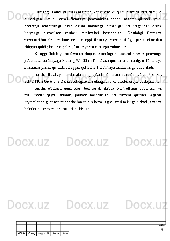 Dastlabgi   flotatsiya   mashinasining   konsentrat   chiqishi   qismiga   sarf   datchiki
o’rnatilgan     va   bu   orqali   flotatsiya   jarayonining   borishi   nazorat   qilinadi,   ya’ni
flotatsiya   mashinasiga   havo   kirishi   liniyasiga   o`rnatilgan   va   reagentlar   kirishi
liniyasiga   o`rnatilgan   rostlash   qurilmalari   boshqariladi.   Dastlabgi   flotatsiya
mashinasidan   chiqqan   konsentrat   so`nggi   flotatsiya   mashinasi   2ga,   pastki   qismidan
chiqqan qoldiq bo`tana qoldiq flotatsiya mashinasiga yuboriladi. 
So`nggi   flotatsiya   mashinasin   chiqish   qismidagi   konsentrat   keyingi   jarayonga
yuboriladi, bu liniyaga Promag W 400 sarf o`lchash qurilmasi o`rnatilgan. Flotatsiya
mashinasi pastki qismidan chiqqan qoldiqlar 1-flotatsiya mashinasiga yuboriladi. 
Barcha   flotatsiya   mashinalarining   aylantirish   qismi   ishlashi   uchun   Siemens
SIMOTICS GP 6-2, 8-2 elektrodvigatellari ulangan va kontroller orqali boshqariladi. 
Barcha   o’lchash   qurilmalari   boshqarish   shitiga,   kontrollerga   yuboriladi   va
ma’lumotlar   qayta   ishlanib,   jarayon   boshqariladi   va   nazorat   qilinadi.   Agarda
qiymatlar belgilangan miqdorlardan chiqib ketsa, signalizatsiga ishga tushadi, avariya
holatlarida jarayon qurilmalari o’chiriladi.
Vara
q
O ’ lch Varaq Hujjat   № Imzo Sana 