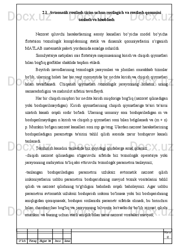 2.1. Avtomatik rostlash tizim uchun rostlagich va rostlash qonunini
tanlash va hisoblash
Nazorat   qiluvchi   harakatlarning   asosiy   kanallari   bo‘yicha   model   bo‘yicha
flotatsion   texnologik   kompleksning   statik   va   dinamik   qonuniyatlarini   o‘rganish
MATLAB matematik paketi yordamida amalga oshirildi.
Simulyatsiya natijalari mis flotatsiya majmuasining kirish va chiqish qiymatlari
bilan bog'liq grafiklar shaklida taqdim etiladi.
Boyitish   zavodlarining   texnologik   jarayonlari   va   jihozlari   murakkab   tizimlar
bo'lib, ularning holati har bir vaqt momentida bir nechta kirish va chiqish qiymatlari
bilan   tavsiflanadi.   Chiqarish   qiymatlari   texnologik   jarayonning   holatini,   uning
samaradorligini va mahsulot sifatini tavsiflaydi.
Har bir chiqish miqdori bir nechta kirish miqdoriga bog'liq (nazorat qilinadigan
yoki   boshqarilmaydigan).   Kirish   qiymatlarining   chiqish   qiymatlariga   ta'siri   ta'sirni
uzatish   kanali   orqali   sodir   bo'ladi.   Ularning   umumiy   soni   boshqariladigan   m   va
boshqarilmaydigan n kirish va chiqish p qiymatlari soni bilan belgilanadi va (m + n)
p. Mumkin bo'lgan nazorat kanallari soni mp ga teng. Ulardan nazorat harakatlarining
boshqariladigan   parametrga   ta'sirini   tahlil   qilish   asosida   zarur   boshqaruv   kanali
tanlanadi.
Tekshirish kanalini tanlashda biz quyidagi qoidalarga amal qilamiz:
-chiqish   nazorat   qilinadigan   o'zgaruvchi   sifatida   biz   texnologik   operatsiya   yoki
jarayonning mohiyatini to'liq aks ettiruvchi texnologik parametrni tanlaymiz;
-tanlangan   boshqariladigan   parametrni   uzluksiz   avtomatik   nazorat   qilish
imkoniyatlarini   ushbu   parametrni   boshqarishning   mavjud   texnik   vositalarini   tahlil
qilish   va   nazorat   qilishning   to'g'riligini   baholash   orqali   baholaymiz.   Agar   ushbu
parametrni   avtomatik   uzluksiz   boshqarish   imkoni   bo'lmasa   yoki   biz   boshqarishning
aniqligidan   qoniqmasak,   boshqasi   sozlanishi   parametr   sifatida   olinadi,   bu   birinchisi
bilan  chambarchas   bog'liq  va  jarayonning  bilvosita   ko'rsatkichi  bo'lib  xizmat   qilishi
mumkin. va buning uchun etarli aniqlik bilan zarur nazorat vositalari mavjud;
Vara
q
O ’ lch Varaq Hujjat   № Imzo Sana 