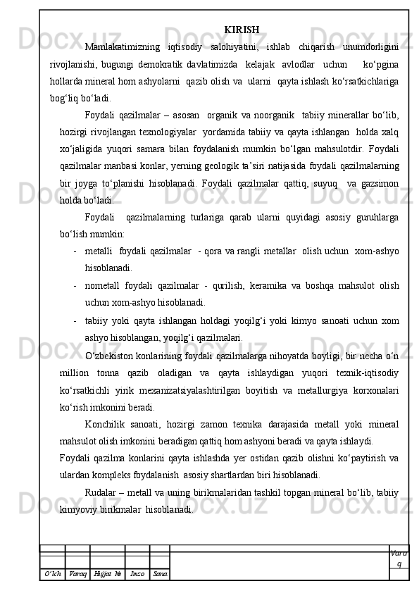 KIRISH
Mamlakatimizning   iqtisodiy   salohiyatini,   ishlab   chiqarish   unumdorligini
rivojlanishi,   bugungi   demokratik   davlatimizda     kelajak     avlodlar     uchun         ko‘pgina
hollarda mineral hom ashyolarni   qazib olish va   ularni   qayta ishlash ko‘rsatkichlariga
bog‘liq bo‘ladi.
Foydali   qazilmalar   –   asosan     organik   va   noorganik     tabiiy   minerallar   bo‘lib,
hozirgi  rivojlangan texnologiyalar   yordamida tabiiy va qayta ishlangan   holda xalq
xo‘jaligida   yuqori   samara   bilan   foydalanish   mumkin   bo‘lgan   mahsulotdir.   Foydali
qazilmalar manbasi konlar, yerning geologik ta’siri natijasida foydali qazilmalarning
bir   joyga   to‘planishi   hisoblanadi.   Foydali   qazilmalar   qattiq,   suyuq     va   gazsimon
holda bo‘ladi.   
Foydali     qazilmalarning   turlariga   qarab   ularni   quyidagi   asosiy   guruhlarga
bo‘lish mumkin: 
- metalli   foydali qazilmalar   - qora va rangli metallar   olish uchun   xom-ashyo
hisoblanadi.  
- nometall   foydali   qazilmalar   -   qurilish,   keramika   va   boshqa   mahsulot   olish
uchun xom-ashyo hisoblanadi.  
- tabiiy   yoki   qayta   ishlangan   holdagi   yoqilg‘i   yoki   kimyo   sanoati   uchun   xom
ashyo hisoblangan, yoqilg‘i qazilmalari.  
O‘zbekiston konlarining foydali qazilmalarga nihoyatda boyligi, bir necha o‘n
million   tonna   qazib   oladigan   va   qayta   ishlaydigan   yuqori   texnik-iqtisodiy
ko‘rsatkichli   yirik   mexanizatsiyalashtirilgan   boyitish   va   metallurgiya   korxonalari
ko‘rish imkonini beradi.
Konchilik   sanoati,   hozirgi   zamon   texnika   darajasida   metall   yoki   mineral
mahsulot olish imkonini beradigan qattiq hom ashyoni beradi va qayta ishlaydi. 
Foydali   qazilma   konlarini   qayta   ishlashda   yer   ostidan   qazib   olishni   ko‘paytirish   va
ulardan kompleks foydalanish  asosiy shartlardan biri hisoblanadi.  
Rudalar – metall va uning birikmalaridan tashkil topgan mineral bo‘lib, tabiiy
kimyoviy birikmalar  hisoblanadi.  
Vara
q
O ’ lch Varaq Hujjat   № Imzo Sana 