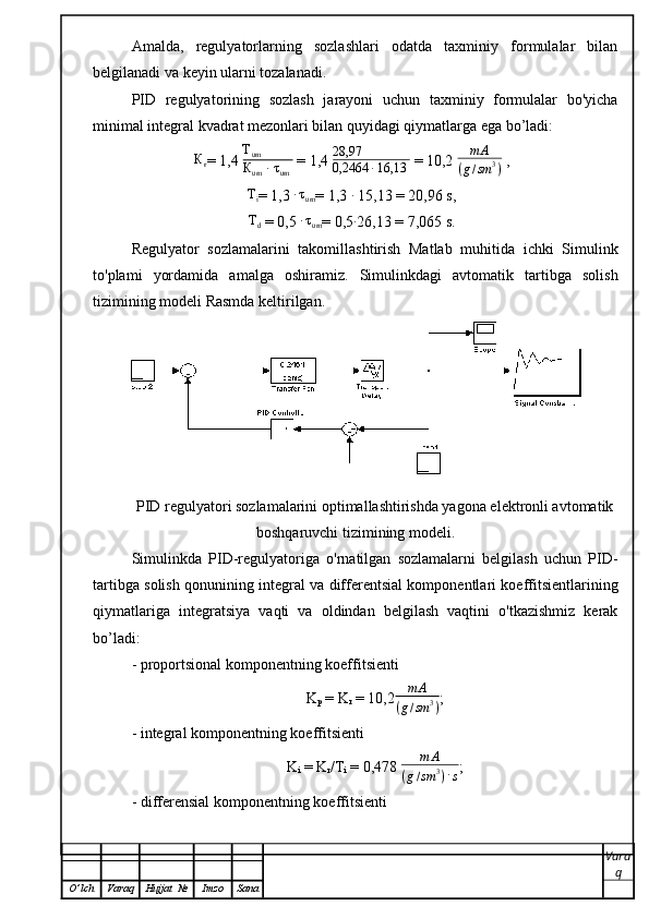 Amalda,   regulyatorlarning   sozlashlari   odatda   taxminiy   formulalar   bilan
belgilanadi va keyin ularni tozalanadi.
PID   regulyatorining   sozlash   jarayoni   uchun   taxminiy   formulalar   bo'yicha
minimal integral kvadrat mezonlari bilan quyidagi qiymatlarga ega bo’ladi:
К
r = 1,4  T
um
К
um  ∙  τ
um  = 1,4  28,97
0,2464 ∙ 16,13  = 10,2 m	А	
(g/sm	3)  ,	
Тi
= 1,3 	∙τum = 1,3 	∙  15,13 = 20,96 s,	
Тd
 = 0,5 	∙τum = 0,5	∙ 26,13 = 7,065 s.          
Regulyator   sozlamalarini   takomillashtirish   Matlab   muhitida   ichki   Simulink
to'plami   yordamida   amalga   oshiramiz.   Simulinkdagi   avtomatik   tartibga   solish
tizimining modeli Rasmda keltirilgan.   
PID regulyatori sozlamalarini optimallashtirishda yagona elektronli avtomatik
boshqaruvchi tizimining modeli.
Simulinkda   PID-regulyatoriga   o'rnatilgan   sozlamalarni   belgilash   uchun   PID-
tartibga solish qonunining integral va differentsial komponentlari koeffitsientlarining
qiymatlariga   integratsiya   vaqti   va   oldindan   belgilash   vaqtini   o'tkazishmiz   kerak
bo’ladi: 
- proportsional komponentning koeffitsienti 
K
p   =   K
r   =   10,2	
m	А	
(g/sm	3) ;
- integral komponentning koeffitsienti 
K
i   =   K
r /T
i  =   0,478 	
m	А	
(g/sm	3)·s ;
- differensial komponentning koeffitsienti
Vara
q
O ’ lch Varaq Hujjat   № Imzo Sana 