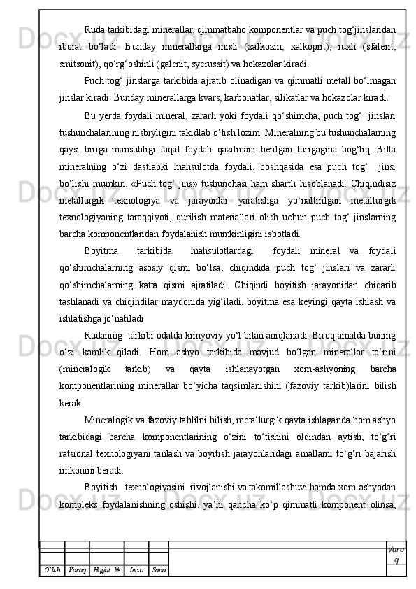 Ruda tarkibidagi minerallar, qimmatbaho komponentlar va puch tog‘jinslaridan
iborat   bo‘ladi.   Bunday   minerallarga   misli   (xalkozin,   xalkoprit),   ruxli   (sfalerit,
smitsonit), qo‘rg‘oshinli (galenit, syerussit) va hokazolar kiradi.  
Puch tog‘  jinslarga tarkibida ajratib olinadigan va qimmatli  metall  bo‘lmagan
jinslar kiradi. Bunday minerallarga kvars, karbonatlar, silikatlar va hokazolar kiradi.  
Bu  yerda  foydali   mineral,  zararli   yoki   foydali  qo‘shimcha,   puch  tog‘    jinslari
tushunchalarining nisbiyligini takidlab o‘tish lozim. Mineralning bu tushunchalarning
qaysi   biriga   mansubligi   faqat   foydali   qazilmani   berilgan   turigagina   bog‘liq.   Bitta
mineralning   o‘zi   dastlabki   mahsulotda   foydali,   boshqasida   esa   puch   tog‘     jinsi
bo‘lishi   mumkin.   «Puch   tog‘   jins»   tushunchasi   ham   shartli   hisoblanadi.   Chiqindisiz
metallurgik   texnologiya   va   jarayonlar   yaratishga   yo‘naltirilgan   metallurgik
texnologiyaning   taraqqiyoti,   qurilish   materiallari   olish   uchun   puch   tog‘   jinslarning
barcha komponentlaridan foydalanish mumkinligini isbotladi.  
Boyitma     tarkibida     mahsulotlardagi     foydali   mineral   va   foydali
qo‘shimchalarning   asosiy   qismi   bo‘lsa,   chiqindida   puch   tog‘   jinslari   va   zararli
qo‘shimchalarning   katta   qismi   ajratiladi.   Chiqindi   boyitish   jarayonidan   chiqarib
tashlanadi  va  chiqindilar   maydonida yig‘iladi, boyitma  esa  keyingi   qayta ishlash   va
ishlatishga jo‘natiladi.  
Rudaning  tarkibi odatda kimyoviy yo‘l bilan aniqlanadi. Biroq amalda buning
o‘zi   kamlik   qiladi.   Hom   ashyo   tarkibida   mavjud   bo‘lgan   minerallar   to‘rini
(mineralogik   tarkib)   va   qayta   ishlanayotgan   xom-ashyoning   barcha
komponentlarining   minerallar   bo‘yicha   taqsimlanishini   (fazoviy   tarkib)larini   bilish
kerak.  
Mineralogik va fazoviy tahlilni bilish, metallurgik qayta ishlaganda hom ashyo
tarkibidagi   barcha   komponentlarining   o‘zini   to‘tishini   oldindan   aytish,   to‘g‘ri
ratsional   texnologiyani   tanlash   va   boyitish   jarayonlaridagi   amallarni   to‘g‘ri   bajarish
imkonini beradi.  
Boyitish   texnologiyasini  rivojlanishi va takomillashuvi hamda xom-ashyodan
kompleks   foydalanishning   oshishi,   ya’ni   qancha   ko‘p   qimmatli   komponent   olinsa,
Vara
q
O ’ lch Varaq Hujjat   № Imzo Sana 