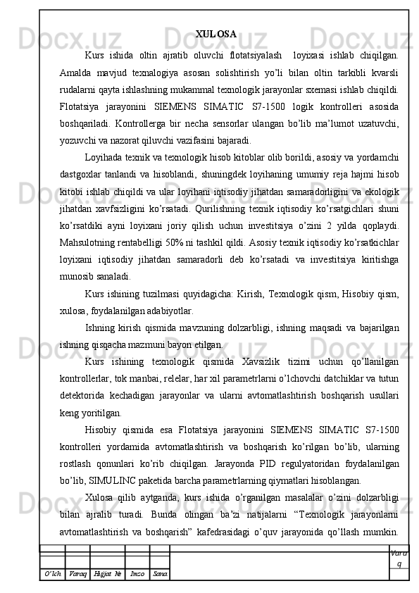 XULOSA
Kurs   ishida   oltin   ajratib   oluvchi   flotatsiyalash     loyixasi   ishlab   chiqilgan.
Amalda   mavjud   texnalogiya   asosan   solishtirish   yo’li   bilan   oltin   tarkibli   kvarsli
rudalarni qayta ishlashning mukammal texnologik jarayonlar sxemasi   ishlab chiqildi.
Flotatsiya   jarayonini   SIEMENS   SIMATIC   S7-1500   logik   kontrolleri   asosida
boshqariladi.   Kontrollerga   bir   necha   sensorlar   ulangan   bo’lib   ma’lumot   uzatuvchi,
yozuvchi va nazorat qiluvchi vazifasini bajaradi. 
Loyihada texnik va texnologik hisob kitoblar olib borildi, asosiy va yordamchi
dastgoxlar   tanlandi   va   hisoblandi,   shuningdek   loyihaning   umumiy   reja   hajmi   hisob
kitobi ishlab chiqildi va ular loyihani iqtisodiy jihatdan samaradorligini va   ekologik
jihatdan   xavfsizligini   ko’rsatadi.   Qurilishning   texnik   iqtisodiy   ko’rsatgichlari   shuni
ko’rsatdiki   ayni   loyixani   joriy   qilish   uchun   investitsiya   o’zini   2   yilda   qoplaydi.
Mahsulotning rentabelligi 50% ni tashkil qildi. Asosiy texnik iqtisodiy ko’rsatkichlar
loyixani   iqtisodiy   jihatdan   samaradorli   deb   ko’rsatadi   va   investitsiya   kiritishga
munosib sanaladi.
Kurs   ishining   tuzilmasi   quyidagicha:   Kirish,   Texnologik   qism,   Hisobiy   qism,
xulosa, foydalanilgan adabiyotlar. 
Ishning   kirish   qismida   mavzuning   dolzarbligi,   ishning   maqsadi   va   bajarilgan
ishning qisqacha mazmuni bayon etilgan.
Kurs   ishining   texnologik   qismida   Xavsizlik   tizimi   uchun   qo’llanilgan
kontrollerlar, tok manbai, relelar, har xil parametrlarni o’lchovchi datchiklar va tutun
detektorida   kechadigan   jarayonlar   va   ularni   avtomatlashtirish   boshqarish   usullari
keng yoritilgan. 
Hisobiy   qismida   esa   Flotatsiya   jarayonini   SIEMENS   SIMATIC   S7-1500
kontrolleri   yordamida   avtomatlashtirish   va   boshqarish   ko’rilgan   bo’lib,   ularning
rostlash   qonunlari   ko’rib   chiqilgan.   Jarayonda   PID   regulyatoridan   foydalanilgan
bo’lib, SIMULINC paketida barcha parametrlarning qiymatlari hisoblangan.
Xulosa   qilib   aytganda,   kurs   ishida   o’rganilgan   masalalar   o’zini   dolzarbligi
bilan   ajralib   turadi.   Bunda   olingan   ba’zi   natijalarni   “Texnologik   jarayonlarni
avtomatlashtirish   va   boshqarish”   kafedrasidagi   o’quv   jarayonida   qo’llash   mumkin.
Vara
q
O ’ lch Varaq Hujjat   № Imzo Sana