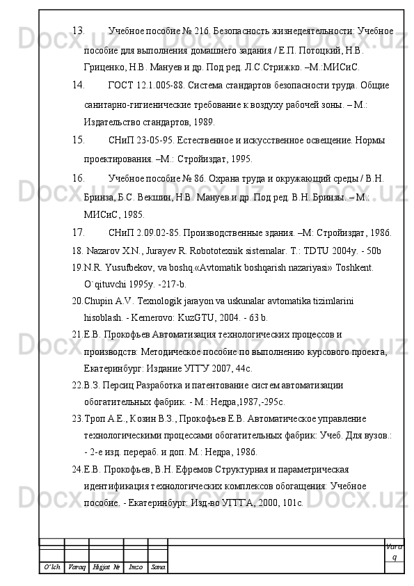 13. Учебное пособие № 216. Безопасность жизнедеятельности: Учебное
пособие для выполнения   домашнего задания / Е.П. Потоцкий, Н.В. 
Гриценко, Н.В. Мануев и др. Под ред. Л.С.Стрижко. –М.:МИСиС.
14. ГОСТ 12.1.005-88. Система стандартов безопасности труда. Общие 
санитарно-гигиенические   требование к воздуху рабочей зоны. – М.: 
Издательство стандартов, 1989.
15. СНиП 23-05-95. Естественное и искусственное освещение. Нормы 
проектирования. –М.:   Стройиздат, 1995.
16. Учебное пособие № 86. Охрана труда и окружающий среды / В.Н. 
Бринза, Б.С. Векшин, Н.В.   Мануев и др. Под ред. В.Н. Бринзы. – М.: 
МИСиС, 1985.
17. СНиП 2.09.02-85. Производственные здания. –М: Стройиздат, 1986.
18.   Nazarov   X . N .,  Jurayev   R .  Robototexni k   si s tem alar. T.: TDTU 2004y. - 50b
19. N.R. Yusufbekov, va boshq.«Avtomatik boshqarish nazariyasi» Toshkent. 
O`qituvchi 1995y. -217-b . 
20. Chupin A.V. Texnologik jarayon va uskunalar avtomatika tizimlarini 
hisoblash. - Kemerovo: KuzGTU, 2004. - 63 b.
21. Е.В. Прокофьев Автоматизация технологических процессов и 
производств: Методическое пособие по выполнению курсового проекта, 
Екатеринбург: Издание УГГУ 2007, 44с.
22. В.З. Персиц Разработка и патентование систем автоматизации 
обогатительных фабрик. - М.: Недра,1987,-295с.
23. Троп А.Е., Козин В.З., Прокофьев Е.В. Автоматическое управление 
технологическими процессами обогатительных фабрик: Учеб. Для вузов.:
- 2-е изд. перераб. и доп. М.: Недра, 1986.
24. Е.В. Прокофьев, В.Н. Ефремов Структурная и параметрическая 
идентификация технологических комплексов обогащения: Учебное 
пособие. - Екатеринбург: Изд-во УГГГА, 2000, 101с.
Vara
q
O ’ lch Varaq Hujjat   № Imzo Sana 