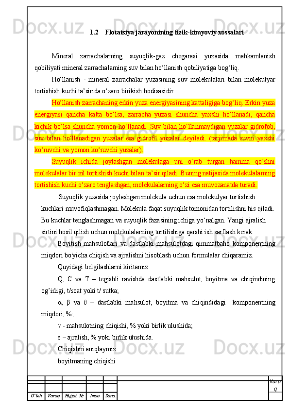 1.2    Flotatsiya jarayonining fizik-kimyoviy xossalari
Mineral   zarrachalarning   suyuqlik-gaz   chegarasi   yuzasida   mahkamlanish
qobiliyati mineral zarrachalarning suv bilan ho‘llanish qobiliyatiga bog‘liq. 
Ho‘llanish   -   mineral   zarrachalar   yuzasining   suv   molekulalari   bilan   molekulyar
tortishish kuchi ta’sirida o‘zaro birikish hodisasidir. 
Ho‘llanish zarrachaning erkin yuza energiyasining kattaligiga bog‘liq. Erkin yuza
energiyasi   qancha   katta   bo‘lsa,   zarracha   yuzasi   shuncha   yaxshi   ho‘llanadi,   qancha
kichik bo‘lsa-shuncha  yomon  ho‘llanadi.  Suv bilan  ho‘llanmaydigan  yuzalar   gidrofob,
suv   bilan   ho‘llanadigan   yuzalar   esa   gidrofil   yuzalar   deyiladi.   (tarjimada   suvni   yaxshi
ko‘ruvchi va yomon ko‘ruvchi yuzalar).  
Suyuqlik   ichida   joylashgan   molekulaga   uni   o‘rab   turgan   hamma   qo‘shni
molekulalar bir xil tortishish kuchi bilan ta’sir qiladi. Buning natijasida molekulalarning
tortishish kuchi o‘zaro tenglashgan, molekulalarning o‘zi esa muvozanatda turadi.  
Suyuqlik yuzasida joylashgan molekula uchun esa molekulyar tortishish 
kuchlari muvofiqlashmagan. Molekula faqat suyuqlik tomonidan tortilishni his qiladi.
Bu kuchlar tenglashmagan va suyuqlik fazasining ichiga yo‘nalgan. Yangi ajralish 
sirtini hosil qilish uchun molekulalarning tortilishiga qarshi ish sarflash kerak.
Boyitish   mahsulotlari   va   dastlabki   mahsulotdagi   qimmatbaho   komponentning
miqdori bo'yicha chiqish va ajralishni hisoblash uchun formulalar chiqaramiz. 
Quyidagi belgilashlarni kiritamiz:
Q,   C   va   T   –   tegishli   ravishda   dastlabki   mahsulot,   boyitma   va   chiqindining
og’irligi, t/soat yoki t/ sutka;
α,   β   va   θ   –   dastlabki   ma h sulot,   boyitma   va   chi q indidagi     komponentning
mi q dori, %;
γ - ma h sulotning chi q ishi, % yoki birlik ulushida;
ε – ajralish, % yoki birlik ulushida. 
Chi q ishni ani q laymiz: 
boyitmaning chi q ishi
Vara
q
O ’ lch Varaq Hujjat   № Imzo Sana