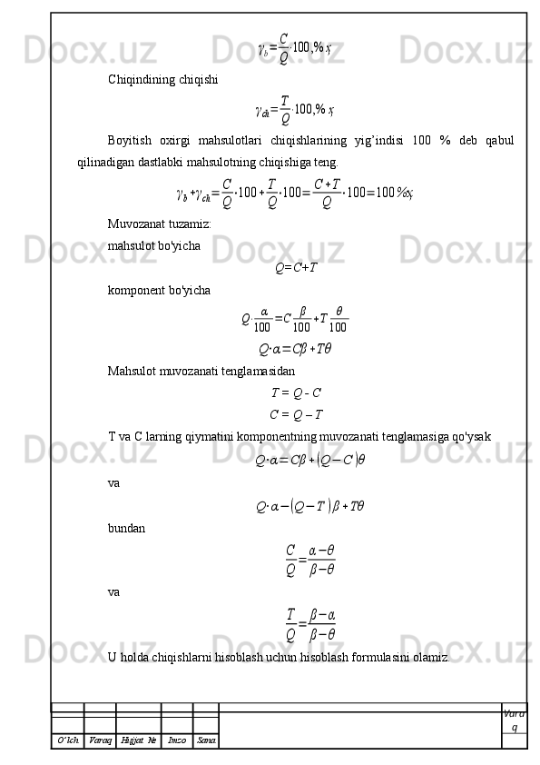 γb=	С
Q
⋅100	,%	ҳC hi q indining chi q ishi	
γch=	Т
Q
⋅100	,%	ҳ
Boyitish   oxirgi   mahsulotlari   chiqishlarining   yig’indisi   100   %   deb   qabul
qilinadigan dastlabki mahsulotning chiqishiga teng.	
γb+γch=	С
Q	
⋅100	+	Т
Q	
⋅100	=	C	+T	
Q	
⋅100	=	100	%ҳ
Muvozanat  tuzamiz: 
ma h sulot bo'yicha 
Q=C+T
komponent bo'yicha	
Q⋅	α
100	=	C	β
100	+T	θ
100	
Q⋅α=	Cβ	+Tθ
Mahsulot muvozanati tenglamasidan
T  = Q - C
C = Q – T
T va C larning qiymatini komponentning muvozanati tenglamasiga qo'ysak	
Q⋅α=	Cβ	+(Q	−	C	)θ
va	
Q⋅α−	(Q	−	T	)β+Tθ
bundan	
C
Q	
=	α−	θ	
β−	θ
va  	
T
Q	
=	β−	α	
β−	θ
U holda chiqishlarni hisoblash uchun hisoblash formulasini olamiz.
Vara
q
O ’ lch Varaq Hujjat   № Imzo Sana