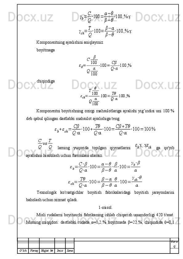 γb=	С
Q	
⋅100	=	α−	θ	
β−	θ
⋅100	,%	ҳ	
γch	=	T
Q	
⋅100	=	β−	α	
β−	θ
⋅100	,%	ҳKomponentning ajralishini aniqlaymiz 
boyitmaga	
εб=	
C	β
100	
Q	α
100	
⋅100	=	Cβ
Q⋅α
⋅100	,%
chiqindiga	
εch=	
T	θ
100	
Q	α
100	
⋅100	=	Tθ
Q⋅α⋅100	,%
Komponentni boyitishning oxirgi mahsulotlariga ajralishi yig’indisi uni 100 %
deb qabul qilingan dastlabki mahsulot ajralishiga teng.	
εb+	εch	=	Cβ
Q	⋅α
⋅100	+	Tθ
Q⋅α
⋅100	=	Cβ	+	Tθ	
Q⋅α	
⋅100	=	100	%	
C
Q	
vа	T
Q
  larning   yu q orida   topilgan   q iymatlarini  	εbҳ,ҳε	ch   ga   qo'yib
ajralishni hisoblash uchun formulani olamiz.    	
εb=	C⋅β	
Q⋅α
⋅100	=	α−	θ	
β−	θ
⋅	β
α
⋅100	=	
γb⋅β
α	
εch	=	Tθ
Q	⋅α
⋅100	=	β	−	α	
β	−	θ
⋅θ
α
⋅100	=	
γch⋅θ	
α
Texnologik   ko'rsatgichlar   boyitish   fabrikalaridagi   boyitish   jarayonlarini
ba h olash uchun xizmat  q iladi.
1-misol.
Misli rudalarni boyituvchi fabrikaning ishlab chi q arish unumdorligi 420 t/soat.
Misning   miqqdori:   dastlabki   rudada   α=1,2   %   boyitmada   β=22   %,   chiqindida   θ=0,1
Vara
q
O ’ lch Varaq Hujjat   № Imzo Sana 