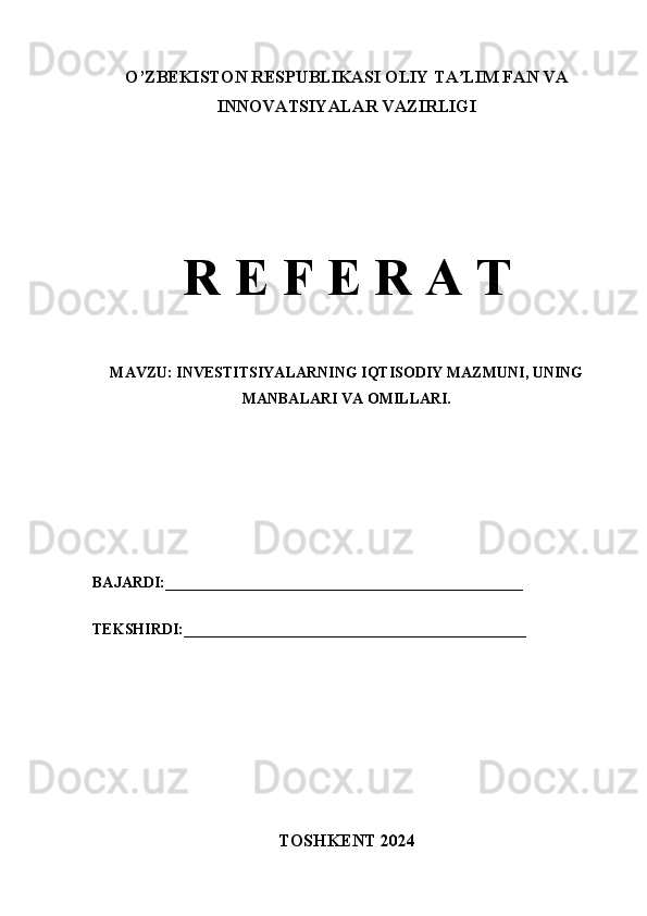 O’ZBEKISTON RESPUBLIKASI OLIY TA LIM FAN VAʼ
INNOVATSIYALAR VAZIRLIGI 
R E F E R A T
MAVZU: INVESTITSIYALARNING IQTISODIY MAZMUNI, UNING
MANBALARI VA OMILLARI.
BAJARDI:_______________________________________________
TEKSHIRDI:_____________________________________________
TOSHKENT 2024 