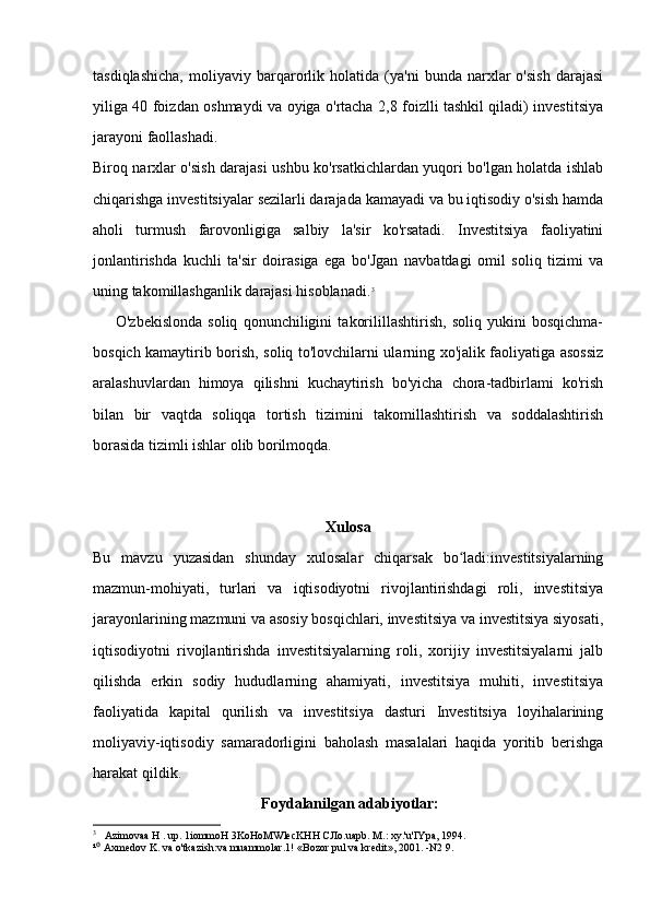 tasdiqlashicha,   moliyaviy   barqarorlik   holatida   (ya'ni   bunda   narxlar   o'sish   darajasi
yiliga 40 foizdan oshmaydi va oyiga o'rtacha 2,8 foizlli tashkil qiladi) investitsiya
jarayoni faollashadi.
Biroq narxlar o'sish darajasi ushbu ko'rsatkichlardan yuqori bo'lgan holatda ishlab
chiqarishga investitsiyalar sezilarli darajada kamayadi va bu iqtisodiy o'sish hamda
aholi   turmush   farovonligiga   salbiy   la'sir   ko'rsatadi.   Investitsiya   faoliyatini
jonlantirishda   kuchli   ta'sir   doirasiga   ega   bo'Jgan   navbatdagi   omil   soliq   tizimi   va
uning takomillashganlik darajasi hisoblanadi. 3
 
        O'zbekislonda   soliq   qonunchiligini   takorilillashtirish,   soliq   yukini   bosqichma-
bosqich kamaytirib borish, soliq to'lovchilarni ularning xo'jalik faoliyatiga asossiz
aralashuvlardan   himoya   qilishni   kuchaytirish   bo'yicha   chora-tadbirlami   ko'rish
bilan   bir   vaqtda   soliqqa   tortish   tizimini   takomillashtirish   va   soddalashtirish
borasida tizimli ishlar olib borilmoqda.
Xulosa
Bu   mavzu   yuzasidan   shunday   xulosalar   chiqarsak   bo ladi:investitsiyalarningʻ
mazmun-mohiyati,   turlari   va   iqtisodiyotni   rivojlantirishdagi   roli,   investitsiya
jarayonlarining mazmuni va asosiy bosqichlari, investitsiya va investitsiya siyosati,
iqtisodiyotni   rivojlantirishda   investitsiyalarning   roli,   xorijiy   investitsiyalarni   jalb
qilishda   erkin   sodiy   hududlarning   ahamiyati,   investitsiya   muhiti,   investitsiya
faoliyatida   kapital   qurilish   va   investitsiya   dasturi   Investitsiya   loyihalarining
moliyaviy-iqtisodiy   samaradorligini   baholash   masalalari   haqida   yoritib   berishga
harakat qildik.
 Foydalanilgan adabiyotlar:
3
    Azimovaa H . up. 1iommoH 3KoHoMWlecKHH CJIo.uapb. M.: xy.'u'IYpa, 1994.
¹  Axmedov K. va o'tkazish:va muammolar.1! «Bozor pul va kredit», 2001. -N2 9. 	
⁰ 