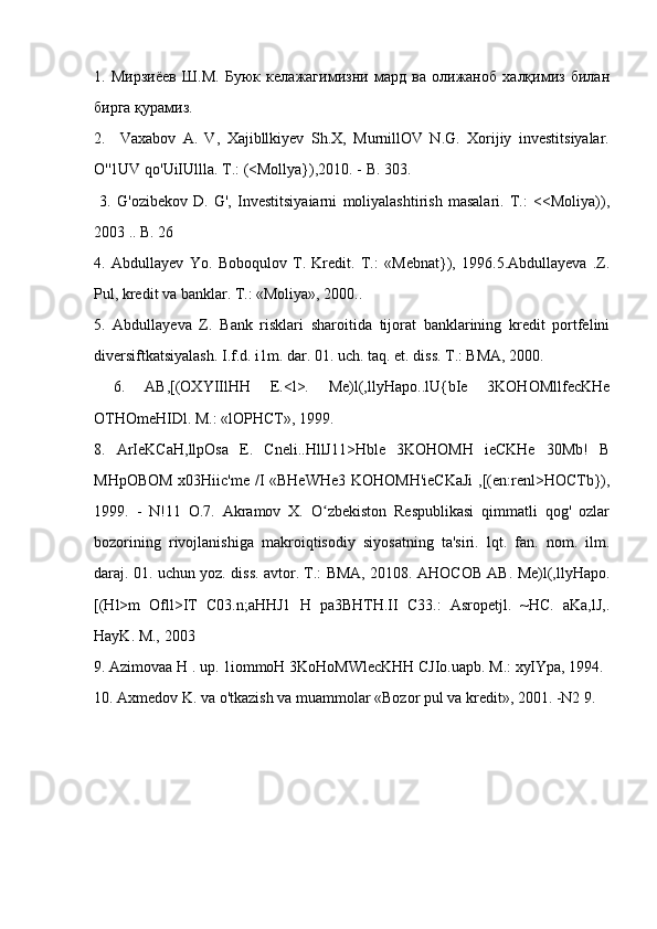 1.   Мирзиёев   Ш.М.   Буюк   келажагимизни   мард   ва   олижаноб   халқимиз   билан
бирга қурамиз.
2.     Vaxabov   A.   V,   Xajibllkiyev   Sh.X,   MurnillOV   N.G.   Xorijiy   investitsiyalar.
O''1UV qo'UiIUllla. T.: (<Mollya}),2010. - B. 303.
  3.   G'ozibekov   D.   G',   Investitsiyaiarni   moliyalashtirish   masalari.   T.:   <<Moliya)),
2003 .. B. 26 
4.   Abdullayev   Yo.   Boboqulov   T.   Kredit.   T.:   «Mebnat}),   1996.5.Abdullayeva   .Z.
Pul, kredit va banklar. T.: «Moliya», 2000..
5.   Abdullayeva   Z.   Bank   risklari   sharoitida   tijorat   banklarining   kredit   portfelini
diversiftkatsiyalash. I.f.d. i1m. dar. 01. uch. taq. et. diss. T.: BMA, 2000.
  6.   AB,[(OXYIIlHH   E.<l>.   Me)l(,llyHapo..lU{bIe   3KOHOMllfecKHe
OTHOmeHIDl. M.: «lOPHCT», 1999. 
8.   ArIeKCaH,llpOsa   E.   Cneli..HllJ11>Hble   3KOHOMH   ieCKHe   30Mb!   B
MHpOBOM x03Hiic'me /I «BHeWHe3 KOHOMH'ieCKaJi  ,[(en:renl>HOCTb}),
1999.   -   N!11   O.7.   Akramov   X.   O zbekiston   Respublikasi   qimmatli   qog'   ozlarʻ
bozorining   rivojlanishiga   makroiqtisodiy   siyosatning   ta'siri.   lqt.   fan.   nom.   ilm.
daraj. 01. uchun yoz. diss. avtor. T.: BMA, 20108. AHOCOB AB. Me)l(,llyHapo.
[(Hl>m   Ofll>IT   C03.n;aHHJ1   H   pa3BHTH.II   C33.:   Asropetjl.   ~HC.   aKa,lJ,.
HayK. M., 2003
9. Azimovaa H . up. 1iommoH 3KoHoMWlecKHH CJIo.uapb. M.: xyIYpa, 1994.
10. Axmedov K. va o'tkazish va muammolar «Bozor pul va kredit», 2001. -N2 9.  