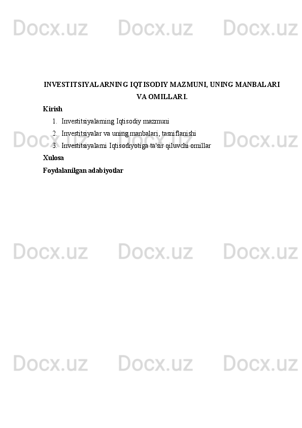 INVESTITSIYALARNING IQTISODIY MAZMUNI, UNING MANBALARI
VA OMILLARI.
Kirish
1. Investitsiyalarning Iqtisodiy mazmuni
2. Investitsiyalar va uning manbalari, tasniflanishi
3. Investitsiyalarni Iqtisodiyotiga ta'sir qiluvchi omillar
Xulosa
Foydalanilgan adabiyotlar