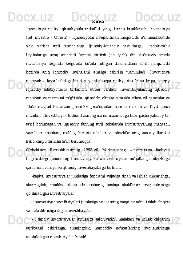 Kirish
Investitsiya   milliy   iqtisodiyotda   nisbatllil   yangi   tennin   hisoblanadi.   Investitsiya
(lot.   investio   -   O rash)   -   iqtisodiyotni   rivojlalltirish   maqsadida   o'z   mamlakatidaʻ
yoki   xorijda   turli   tarmoqlarga,   ijtimoiy-iqtisodiy   dasturlarga,     tadbirkorlik
loyihalariga   uzoq   muddatli   kapital   kiritish   (qo   'yish)   dir.   An'anaviy   tarzda
iuvcstitsiya   deganda   kelgusida   ko'zda   tutilgan   daromadlami   olish   maqsadida
hozirda   aniq   iqtisodiy   loyihalami   amalga   oshirish   tushuniladi.   Investitsiya
mohiyatiui   tavsiflashdagi   bunday   yondashuvga   milliy,   shu   bilan   birga,   xorijiy
iqtisodiy   adabiyotlarda   birlamclti   e'tibor   beriladi.   Investitsiyalaming   iqtisodiy
mohiyati va mazmuni to'g'risida iqtisodchi olimlar o'rtasida xilma-xil qarashlar va
flkrlar mavjud. Bu so'zning ham keng ma'nosidan, ham tor ma'nosidan foydalanish
mumkin. «lnvestitsiya» tushunchasining ma'no-mazmuniga hozirgacha yakuniy bir
ta'rif   berilmagan   va   iqtisodiy   fanning   turli   sohalarida   invcstitsiyaning   maqsadi,
vazifalari,   manbasi,   mablag'   kiritish   sohalari   va   obyektlarining   xususiyatlaridan
kelib chiqib turlicha ta'rif berilmoqda.
O'zbekiston   Respublikasining   1998-yil   24-dekabrdagi   «lnvestitsiya   faoliyati
to'g'risida»gi qonunining 3-moddasiga ko'ra investitsiyalar mo'ljallangan obyektiga
qarab innovatsiya va ijtimoiy investitsiyalarga bo'linadi:
        -kapital investitsiyalar jumlasiga fondlarni vujudga tirish va ishlab chiqarishga,
shuningdek,   moddiy   ishlab   chiqarishning   boshqa   shakllarini   rivojlantirishga
qo'shiladigan investitsiyalar
     - innovatsiya invesfitsiyalari jumlasiga va ularning yangi avlodini ishlab chiqish
va o'zlashtirishga digan investitsiyalar 
      -   ijtimoiy   investitsiyalar   jumlasiga   salohlyatini,   malakasi   va   ishlab   chlqarish
tajribasini   oshirishga,   shuningdek,   nomoddiy   ne'matIarning   rivojlantirishga
qo'shiladigan investitsiyalar kiradi¹. 