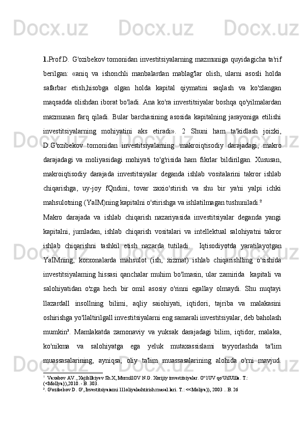 1. Prof.D. G'ozibekov tomonidan investitsiyalarning mazmuniga quyidagicha ta'rif
berilgan:   «aniq   va   ishonchli   manbalardan   mablag'lar   olish,   ularni   asosli   holda
safarbar   etish,hisobga   olgan   holda   kapital   qiymatini   saqlash   va   ko'zlangan
maqsadda olishdan iborat bo'ladi. Ana ko'ra investitsiyalar  boshqa qo'yilmalardan
mazmunan   farq   qiladi.   Bular   barchasining   asosida   kapitalning   jarayoniga   etilishi
investitsiyalarning   mohiyatini   aks   etiradi».   2   Shuni   ham   ta'kidlash   joizki,
D.G'ozibekov   tomonidan   investitsiyalarning   1
makroiqtisodiy   darajadagi,   makro
darajadagi   va   moliyasidagi   mohiyati   to'g'risida   ham   fikrlar   bildirilgan.   Xususan,
makroiqtisodiy   darajada   investitsiyalar   deganda   ishlab   vositalarini   takror   ishlab
chiqarishga,   uy-joy   fQndini,   tovar   zaxio'stirish   va   shu   bir   ya'ni   yalpi   ichki
mahsulotning (YaIM)ning kapitalni o'stirishga va ishlatilmagan tushuniladi.² 
Makro   darajada   va   ishlab   chiqarish   nazariyasida   investitsiyalar   deganda   yangi
kapitalni,   jumladan,   ishlab   chiqarish   vositalari   va   intellektual   salohiyatni   takror
ishlab   chiqarishni   tashkil   etish   nazarda   tutiladi.     Iqtisodiyotda   yaratilayotgan
YaIMning,   korxonalarda   mahsulot   (ish,   xizmat)   ishlab   chiqarishlling   o'sishida
investitsiyalaming   hissasi   qanchalar   muhim   bo'lmasin,   ular   zamirida     kapitali   va
salohiyatidan   o'zga   hech   bir   omil   asosiy   o'rinni   egallay   olmaydi.   Shu   nuqtayi
llazardall   insollning   bilimi,   aqliy   saiohiyati,   iqtidori,   tajriba   va   malakasini
oshirishga yo'llaltirilgall investitsiyalarni eng samarali investitsiyalar, deb baholash
mumkin³.   Mamlakatda   zamonaviy   va   yuksak   darajadagi   bilim,   iqtidor,   malaka,
ko'nikma   va   salohiyatga   ega   yeluk   mutaxassislami   tayyorlashda   ta'lim
muassasalarining,   ayniqsa,   oliy   ta'lim   muassasalarining   alohida   o'rni   mavjud.
1
   Vaxabov AV., Xajibllkiyev Sh.X, MurnillOV N.G. Xorijiy investitsiyalar. O''1UV qo'UiIUllla. T.: 
(<Mollya}),2010. - B. 303. 
³. G'ozibekov D. G', Investitsiyaiarni 1l1oliyalashtirish rnasal.lari. T.: <<Moliya)), 2003 .. B. 26  