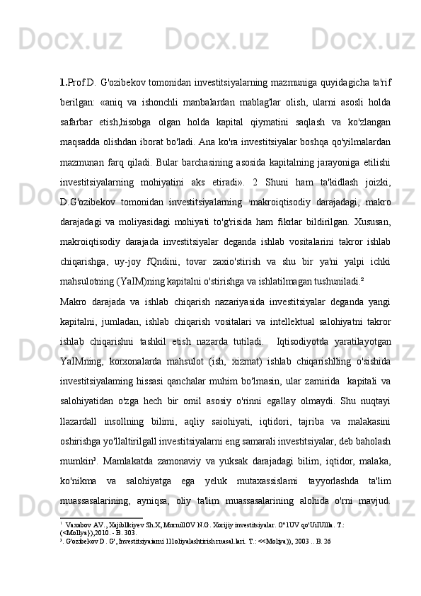 1. Prof.D. G'ozibekov tomonidan investitsiyalarning mazmuniga quyidagicha ta'rif
berilgan:   «aniq   va   ishonchli   manbalardan   mablag'lar   olish,   ularni   asosli   holda
safarbar   etish,hisobga   olgan   holda   kapital   qiymatini   saqlash   va   ko'zlangan
maqsadda olishdan iborat bo'ladi. Ana ko'ra investitsiyalar  boshqa qo'yilmalardan
mazmunan   farq   qiladi.   Bular   barchasining   asosida   kapitalning   jarayoniga   etilishi
investitsiyalarning   mohiyatini   aks   etiradi».   2   Shuni   ham   ta'kidlash   joizki,
D.G'ozibekov   tomonidan   investitsiyalarning   1
makroiqtisodiy   darajadagi,   makro
darajadagi   va   moliyasidagi   mohiyati   to'g'risida   ham   fikrlar   bildirilgan.   Xususan,
makroiqtisodiy   darajada   investitsiyalar   deganda   ishlab   vositalarini   takror   ishlab
chiqarishga,   uy-joy   fQndini,   tovar   zaxio'stirish   va   shu   bir   ya'ni   yalpi   ichki
mahsulotning (YaIM)ning kapitalni o'stirishga va ishlatilmagan tushuniladi.² 
Makro   darajada   va   ishlab   chiqarish   nazariyasida   investitsiyalar   deganda   yangi
kapitalni,   jumladan,   ishlab   chiqarish   vositalari   va   intellektual   salohiyatni   takror
ishlab   chiqarishni   tashkil   etish   nazarda   tutiladi.     Iqtisodiyotda   yaratilayotgan
YaIMning,   korxonalarda   mahsulot   (ish,   xizmat)   ishlab   chiqarishlling   o'sishida
investitsiyalaming   hissasi   qanchalar   muhim   bo'lmasin,   ular   zamirida     kapitali   va
salohiyatidan   o'zga   hech   bir   omil   asosiy   o'rinni   egallay   olmaydi.   Shu   nuqtayi
llazardall   insollning   bilimi,   aqliy   saiohiyati,   iqtidori,   tajriba   va   malakasini
oshirishga yo'llaltirilgall investitsiyalarni eng samarali investitsiyalar, deb baholash
mumkin³.   Mamlakatda   zamonaviy   va   yuksak   darajadagi   bilim,   iqtidor,   malaka,
ko'nikma   va   salohiyatga   ega   yeluk   mutaxassislami   tayyorlashda   ta'lim
muassasalarining,   ayniqsa,   oliy   ta'lim   muassasalarining   alohida   o'rni   mavjud.
1
   Vaxabov AV., Xajibllkiyev Sh.X, MurnillOV N.G. Xorijiy investitsiyalar. O''1UV qo'UiIUllla. T.: 
(<Mollya}),2010. - B. 303. 
³. G'ozibekov D. G', Investitsiyaiarni 1l1oliyalashtirish rnasal.lari. T.: <<Moliya)), 2003 .. B. 26