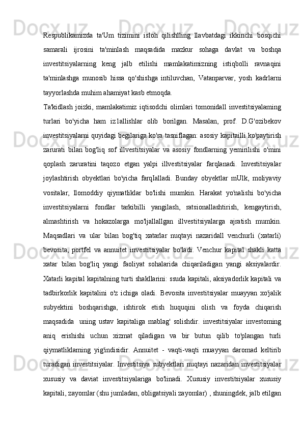 Respublikamizda   ta'Um   tizimini   isloh   qilishlling   llavbatdagi   ikkinchi   bosqichi
samarali   ijrosini   ta'minlash   maqsadida   mazkur   sohaga   davlat   va   boshqa
investitsiyalarning   keng   jalb   etilishi   mamlakatimizning   istiqbolli   ravnaqini
ta'minlashga   munosib   hissa   qo'shishga   intiluvchan,   Vatanparvar,   yosh   kadrlarni
tayyorlashda muhim ahamiyat kasb etmoqda. 
Ta'kidlash   joizki,   mamlakatimiz   iqtisodchi   olimlari   tomonidall   investitsiyalaming
turlari   bo'yicha   ham   iz1allishlar   olib   borilgan.   Masalan,   prof.   D.G'ozibekov
investitsiyalarni quyidagi begilariga ko'ra tasniflagan: asosiy kapitailli ko'paytirish
zarurati   bilan   bog'liq   sof   illvestitsiyalar   va   asosiy   fondlarning   yemirilishi   o'mini
qoplash   zaruratini   taqozo   etgan   yalpi   illvestitsiyalar   farqlanadi.   Investitsiyalar
joylashtirish   obyektlari   bo'yicha   farqIalladi.   Bunday   obyektlar   mUlk,   moliyaviy
vositalar,   llomoddiy   qiymatliklar   bo'lishi   mumkin.   Harakat   yo'nalishi   bo'yicha
investitsiyalarni   fondlar   tarkibilli   yangilash,   ratsionallashtirish,   kengaytirish,
almashtirish   va   hokazolarga   mo'ljallallgan   illvestitsiyalarga   ajratish   mumkin.
Maqsadlari   va   ular   bilan   bog'tiq   xatarlar   nuqtayi   nazaridall   venchurli   (xatarli)
bevosita,   portfel   va   annuitet   investitsiyalar   bo'ladi.   Venchur   kapital   shakli   katta
xatar   bilan   bog'liq   yangi   faoliyat   sohalarida   chiqariladigan   yangi   aksiyalardir.
Xatarli kapital kapitalning turti shakllarini: ssuda kapitali, aksiyadorlik kapitali va
tadbirkorlik   kapitalini   o'z   ichiga   oladi.   Bevosita   investitsiyalar   muayyan   xo'jalik
subyektini   boshqarishga,   ishtirok   etish   huquqini   olish   va   foyda   chiqarish
maqsadida  uning   ustav   kapitaliga   mablag'   solishdir.   investitsiyalar   investoming
aniq   erishishi   uchun   xizmat   qiladigan   va   bir   butun   qilib   to'plangan   turli
qiymatliklaming   yig'indisidir.   Annuitet   -   vaqti-vaqti   muayyan   daromad   keltirib
turadigan   investitsiyalar.   Investitsiya   subyektlari   nuqtayi   nazaridan   investitsiyalar
xususiy   va   daviat   investitsiyalariga   bo'linadi.   Xususiy   investitsiyalar   xususiy
kapitali, zayomlar (shu jumladan, obligatsiyali zayomlar) , shuningdek, jalb etilgan
