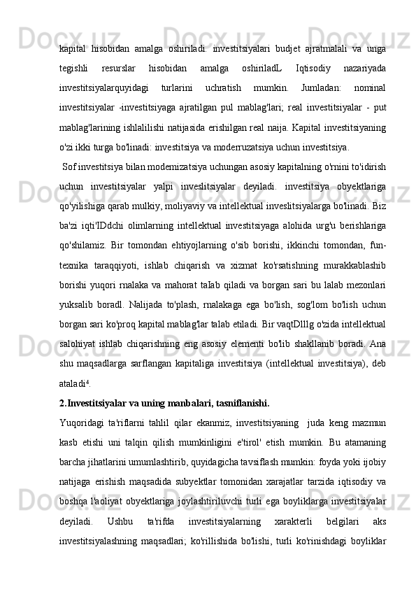 kapital   hisobidan   amalga   oshiriladi.   investitsiyalari   budjet   ajratmalali   va   unga
tegishli   resurslar   hisobidan   amalga   oshiriladL   Iqtisodiy   nazariyada
investitsiyalarquyidagi   turlarini   uchratish   mumkin.   Jumladan:   nominal
investitsiyalar   -investitsiyaga   ajratilgan   pul   mablag'lari;   real   investitsiyalar   -   put
mablag'larining ishlalilishi natijasida erishilgan real naija. Kapital investitsiyaning
o'zi ikki turga bo'linadi: investitsiya va moderruzatsiya uchun investitsiya.
  Sof investitsiya bilan modemizatsiya uchungan asosiy kapitalning o'rnini to'idirish
uchun   investitsiyalar   yalpi   inveslitsiyalar   deyiladi.   investitsiya   obyektlariga
qo'yilishiga qarab mulkiy, moliyaviy va intellektual inveslitsiyalarga bo'linadi. Biz
ba'zi   iqti'IDdchi   olimlarning   intellektual   investitsiyaga   alohida   urg'u   berishlariga
qo'shilamiz.   Bir   tomondan   ehtiyojlarning   o'sib   borishi,   ikkinchi   tomondan,   fun-
texnika   taraqqiyoti,   ishlab   chiqarish   va   xizmat   ko'rsatishning   murakkablashib
borishi   yuqori   rnalaka   va   mahorat   taIab   qiladi   va   borgan   sari   bu   lalab   mezonlari
yuksalib   boradl.   Nalijada   to'plash,   rnalakaga   ega   bo'lish,   sog'lom   bo'lish   uchun
borgan sari ko'proq kapital mablag'lar talab etiladi. Bir vaqtDlllg o'zida intellektual
salohiyat   ishlab   chiqarishning   eng   asosiy   elementi   bo'lib   shakllanib   boradi.   Ana
shu   maqsadlarga   sarflangan   kapitaliga   investitsiya   (intellektual   investitsiya),   deb
ataladi .⁴
2. Investitsiyalar va uning manbalari, tasniflanishi.
Yuqoridagi   ta'riflarni   tahlil   qilar   ekanmiz,   investitsiyaning     juda   keng   mazmun
kasb   etishi   uni   talqin   qilish   mumkinligini   e'tirol'   etish   mumkin.   Bu   atamaning
barcha jihatlarini umumlashtirib, quyidagicha tavsiflash mumkin: foyda yoki ijobiy
natijaga   erishish   maqsadida   subyektlar   tomonidan   xarajatlar   tarzida   iqtisodiy   va
boshqa   l'aoliyat   obyektlariga   joylashtiriluvchi   turli   ega   boyliklarga   investitsiyalar
deyiladi.   Ushbu   ta'rifda   investitsiyalarning   xarakterli   belgilari   aks
investitsiyalashning   maqsadlari;   ko'rillishida   bo'lishi,   turli   ko'rinishdagi   boyliklar 