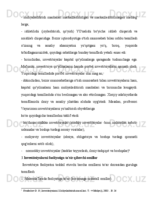 -   moliyalashtirish   manbalari   markazlashtirilgan   va   markazlashtirilmagari   mablag'
larga;
-   ishlatilishi   (joylashtirish,   qo'yish)   YO'nalishi   bo'yicha:   ishlab   chiqarish   va
noishlab chiqarishga. Bozor iqtisodiyotiga o'tish munosabati bilan ushbu tasnillash
o'zining   va   amaliy   ahamiyatini   yo'qotgani   yo'q,   biroq,   yuqorida
ta'kidlaganirnizdek, quyidagi sabablarga bunday tasniflash yetarli emas edi:
-   birinchidan,   investitsiyalar   kapital   qo'yilmalarga   qaraganda   tushunchaga   ega.
Ma'lumki, investitsiya qo'yilmalarini hamda porttel investitsiyalarni qamrab oladi.
Yuqoridagi tasnillashda portfel investitsiyalar olin mag an; 2
- ikkinchidan, bozor munosabatlariga o'tish munosabati bilan investitsiyalarni ham,
kapital   qo'yilmalarni   ham   moliyalashtirish   manbalari   va   birmuncha   kengaydi.
yuqoridagi tasnillashda o'rin berilmagan va aks ettirilmagan. Xorijiy adabiyotlarda
tasnifllanishi   ilmiy   va   amaliy   jihatdan   alohida   uyg'otadi.   Masalan,   professori
Vaynrixom investitsiyalarni yo'naltirish obyektlariga 
ko'ra quyidagicha tasnillashni taklif etadi:
- ko'chmas mulkka investitsiyalar (moddiy investitsiyalar -bino, inshootlar, asbob-
uskunalar va boshqa turdagi asosiy vositalar); 
-   moliyaviy   investitsiyalar   (aksiya,   obligatsiya   va   boshqa   turdagi   qimmatli
qog'ozlarni sotib olish); 
-    nomoddiy investitsiyalar (kadrlar tayyorlash, ilmiy-tadqiqot va boshqalar)¹
3. Investitsiyalarni faoliyatiga ta'sir qiluvchi omillar
  I nvestitsiya   faoliyatini   tashkil   etuvchi   barcha   omillarni   ta'sir   doirasidan   guruhga
tasniflash
1. MakrodaTajada faoliyatiga ta'sir (korxonaga nisbatall omillar). 
2
   G'ozibekov D. G', Investitsiyaiarni 1l1oliyalashtirish rnasal.lari. T.: <<Moliya)), 2003 .. B. 26
